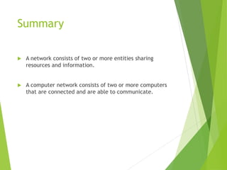 Summary
 A network consists of two or more entities sharing
resources and information.
 A computer network consists of two or more computers
that are connected and are able to communicate.
 