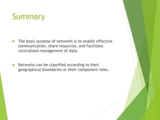 Summary
 The basic purpose of networks is to enable effective
communication, share resources, and facilitate
centralized management of data.
 Networks can be classified according to their
geographical boundaries or their component roles.
 