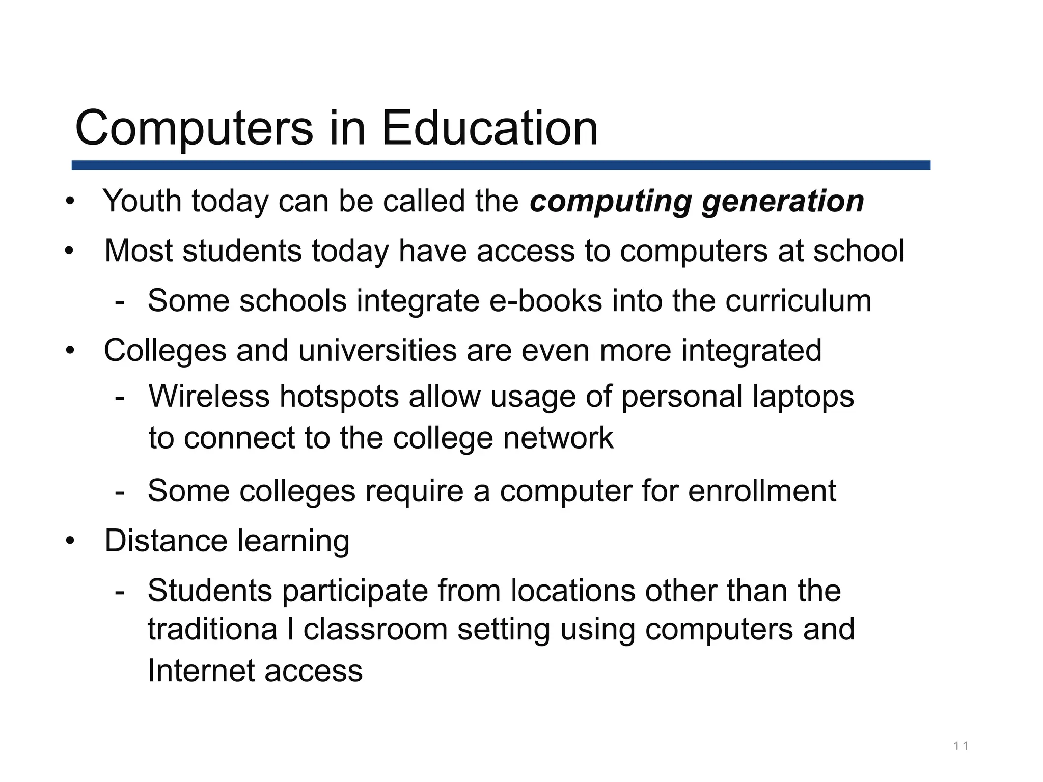 Computers in Education
1 1
• Youth today can be called the computing generation
• Most students today have access to computers at school
- Some schools integrate e-books into the curriculum
• Colleges and universities are even more integrated
- Wireless hotspots allow usage of personal laptops
to connect to the college network
- Some colleges require a computer for enrollment
• Distance learning
- Students participate from locations other than the
traditiona l classroom setting using computers and
Internet access
 