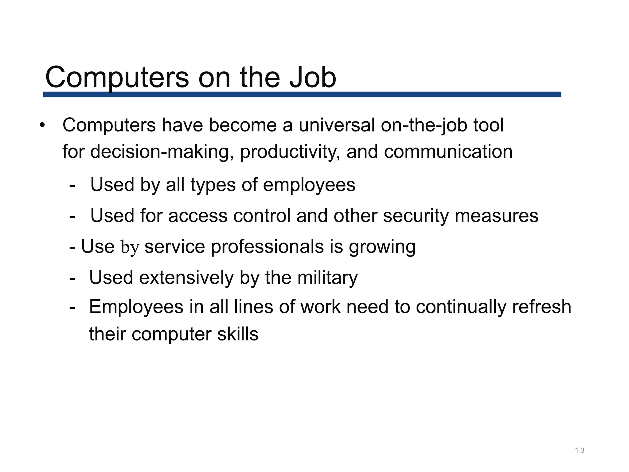 Computers on the Job
1 3
• Computers have become a universal on-the-job tool
for decision-making, productivity, and communication
- Used by all types of employees
- Used for access control and other security measures
- Use by service professionals is growing
- Used extensively by the military
- Employees in all lines of work need to continually refresh
their computer skills
 