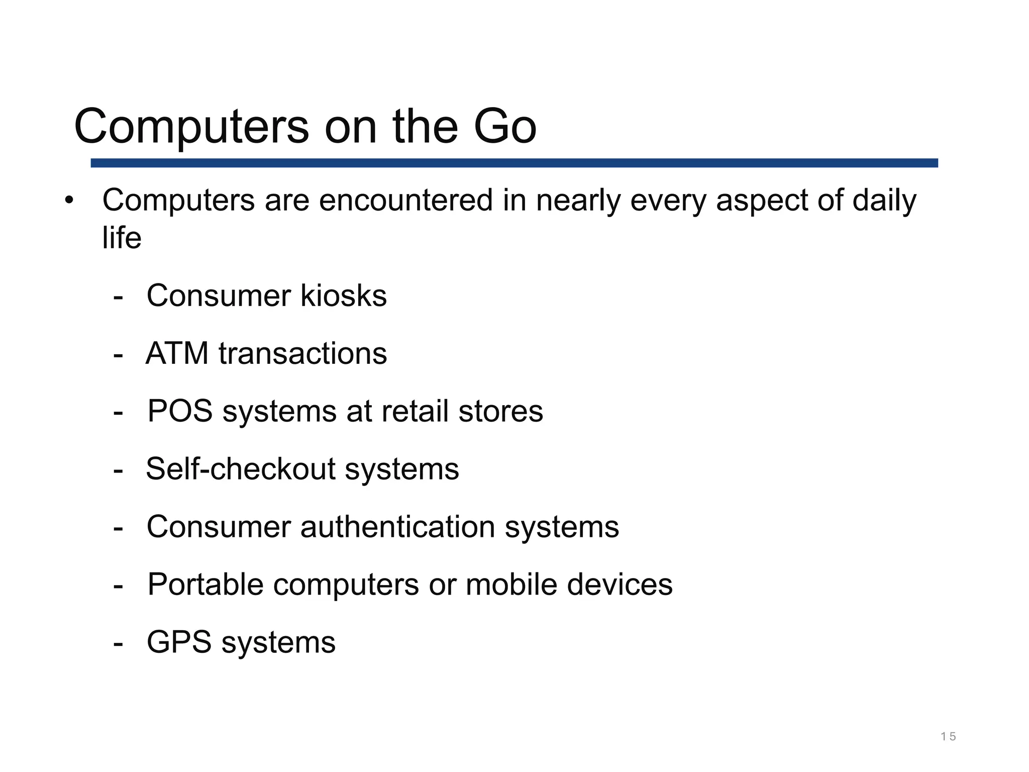 Computers on the Go
1 5
• Computers are encountered in nearly every aspect of daily
life
- Consumer kiosks
- ATM transactions
- POS systems at retail stores
- Self-checkout systems
- Consumer authentication systems
- Portable computers or mobile devices
- GPS systems
 