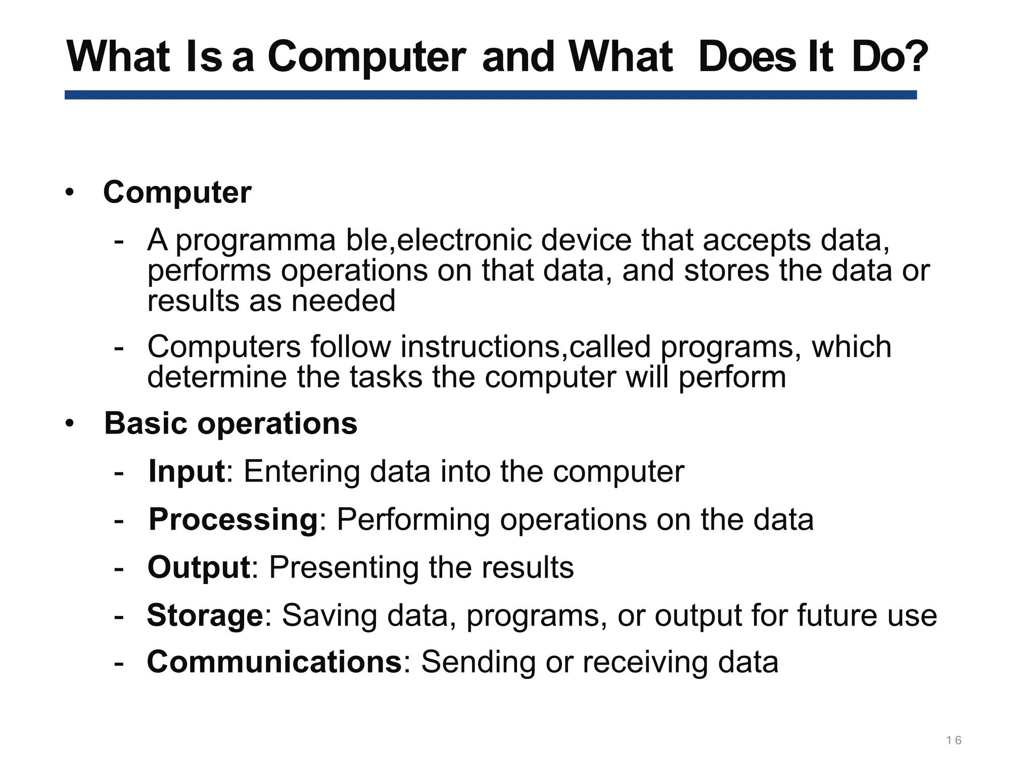 What Is a Computer and What Does It Do?
1 6
• Computer
- A programma ble,electronic device that accepts data,
performs operations on that data, and stores the data or
results as needed
- Computers follow instructions,called programs, which
determine the tasks the computer will perform
• Basic operations
- Input: Entering data into the computer
- Processing: Performing operations on the data
- Output: Presenting the results
- Storage: Saving data, programs, or output for future use
- Communications: Sending or receiving data
 