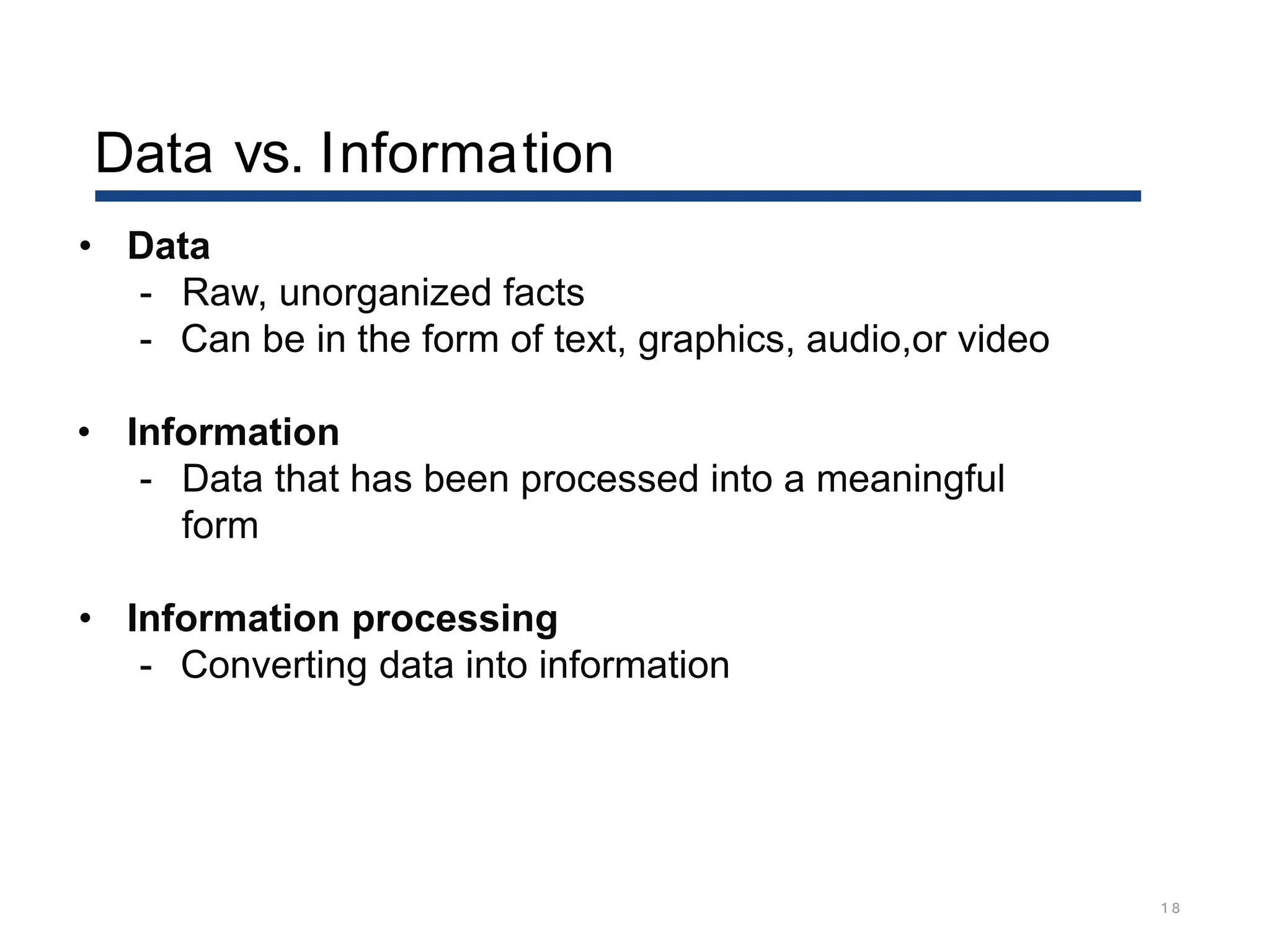 Data vs. Information
1 8
• Data
- Raw, unorganized facts
- Can be in the form of text, graphics, audio,or video
• Information
- Data that has been processed into a meaningful
form
• Information processing
- Converting data into information
 