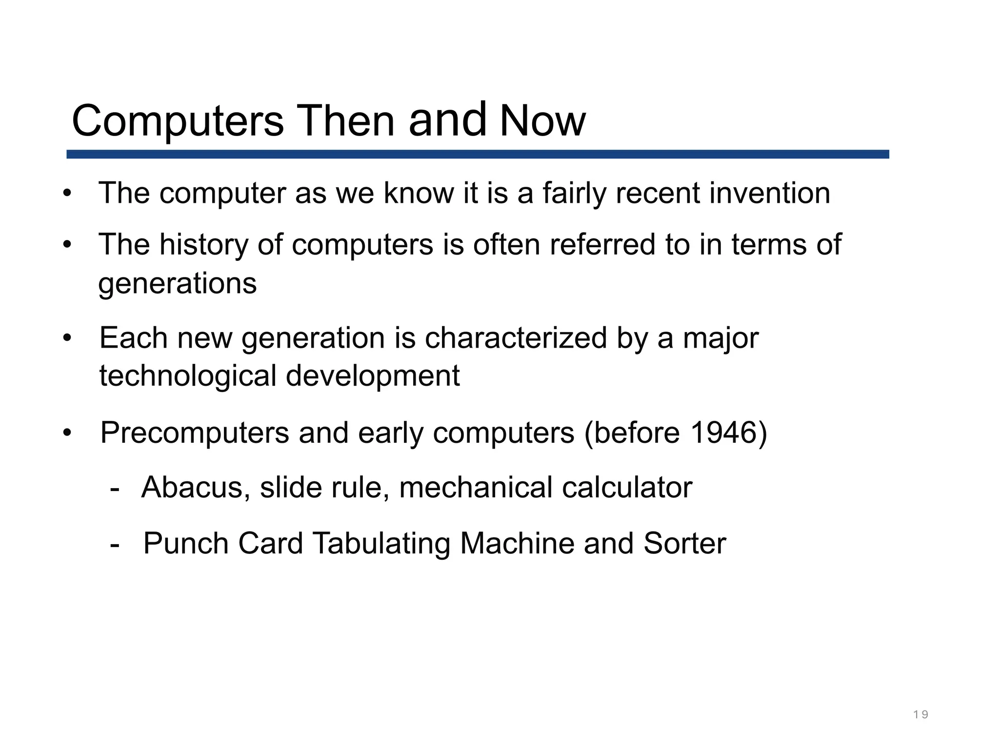 Computers Then and Now
1 9
• The computer as we know it is a fairly recent invention
• The history of computers is often referred to in terms of
generations
• Each new generation is characterized by a major
technological development
• Precomputers and early computers (before 1946)
- Abacus, slide rule, mechanical calculator
- Punch Card Tabulating Machine and Sorter
 