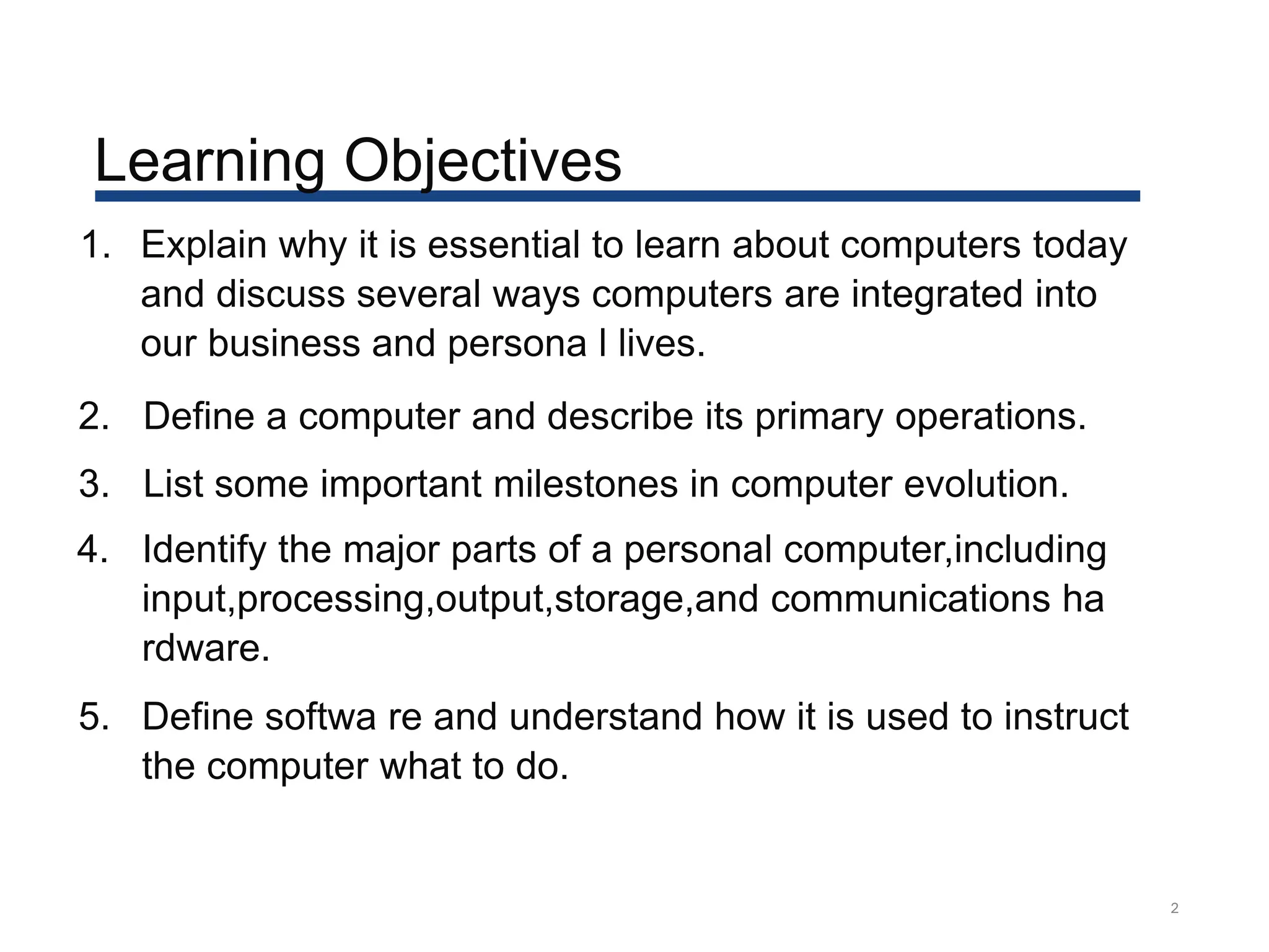 Learning Objectives
2
1. Explain why it is essential to learn about computers today
and discuss several ways computers are integrated into
our business and persona l lives.
2. Define a computer and describe its primary operations.
3. List some important milestones in computer evolution.
4. Identify the major parts of a personal computer,including
input,processing,output,storage,and communications ha
rdware.
5. Define softwa re and understand how it is used to instruct
the computer what to do.
 