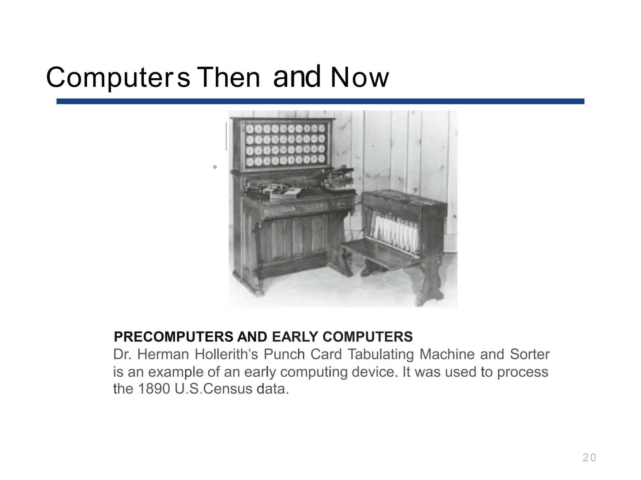 Computers Then and Now
20
•
PRECOMPUTERS AND EARLY COMPUTERS
Dr. Herman Hollerith's Punch Card Tabulating Machine and Sorter
is an example of an early computing device. It was used to process
the 1890 U.S.Census data.
 