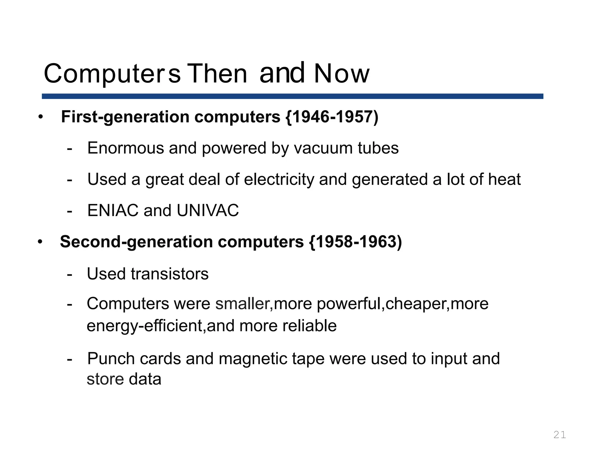 Computers Then and Now
21
• First-generation computers {1946-1957)
- Enormous and powered by vacuum tubes
- Used a great deal of electricity and generated a lot of heat
- ENIAC and UNIVAC
• Second-generation computers {1958-1963)
- Used transistors
- Computers were smaller,more powerful,cheaper,more
energy-efficient,and more reliable
- Punch cards and magnetic tape were used to input and
store data
 