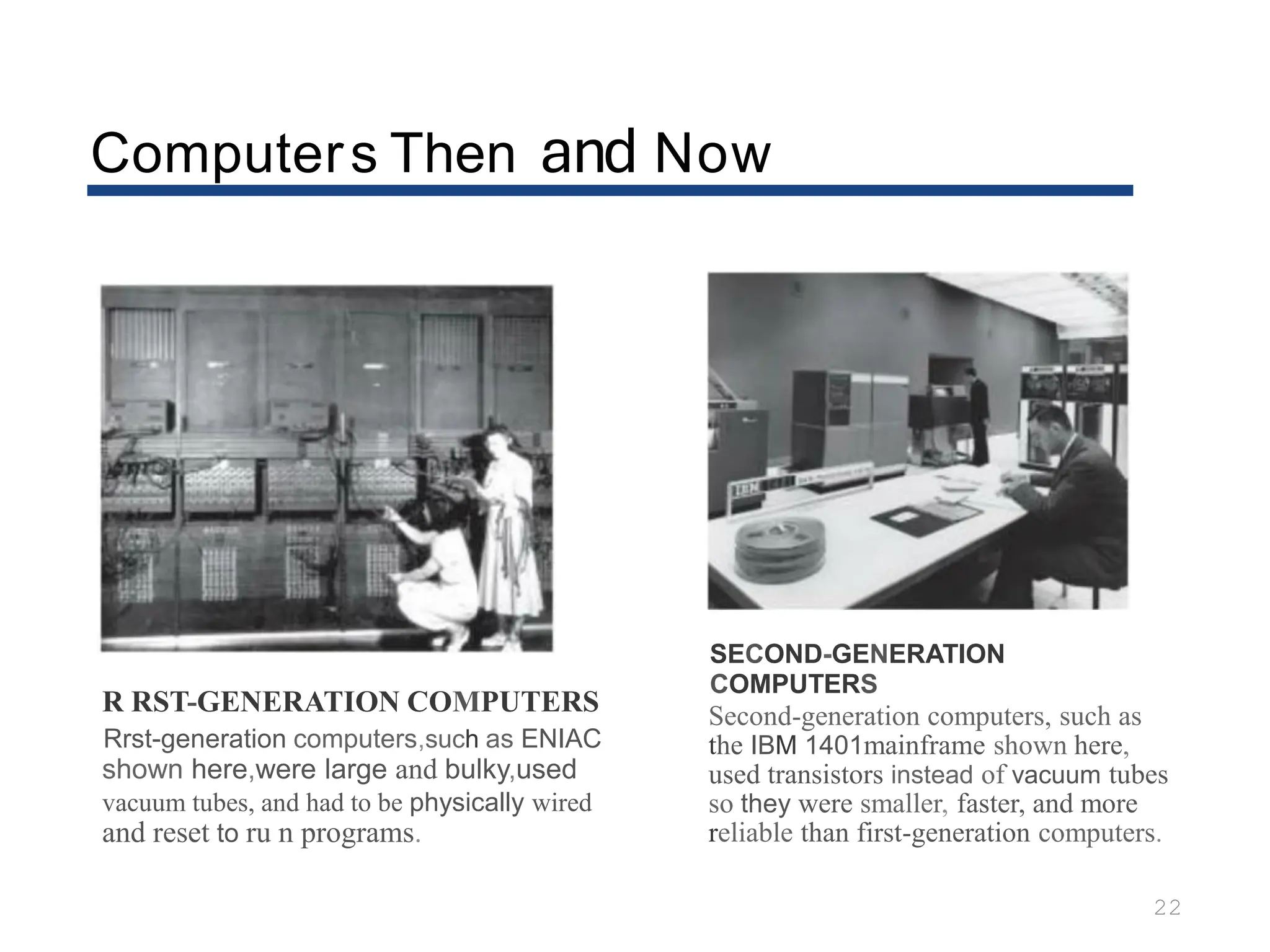 Computers Then and Now
22
R RST-GENERATION COMPUTERS
Rrst-generation computers,such as ENIAC
shown here,were large and bulky,used
vacuum tubes, and had to be physically wired
and reset to ru n programs.
SECOND-GENERATION
COMPUTERS
Second-generation computers, such as
the IBM 1401mainframe shown here,
used transistors instead of vacuum tubes
so they were smaller, faster, and more
reliable than first-generation computers.
 