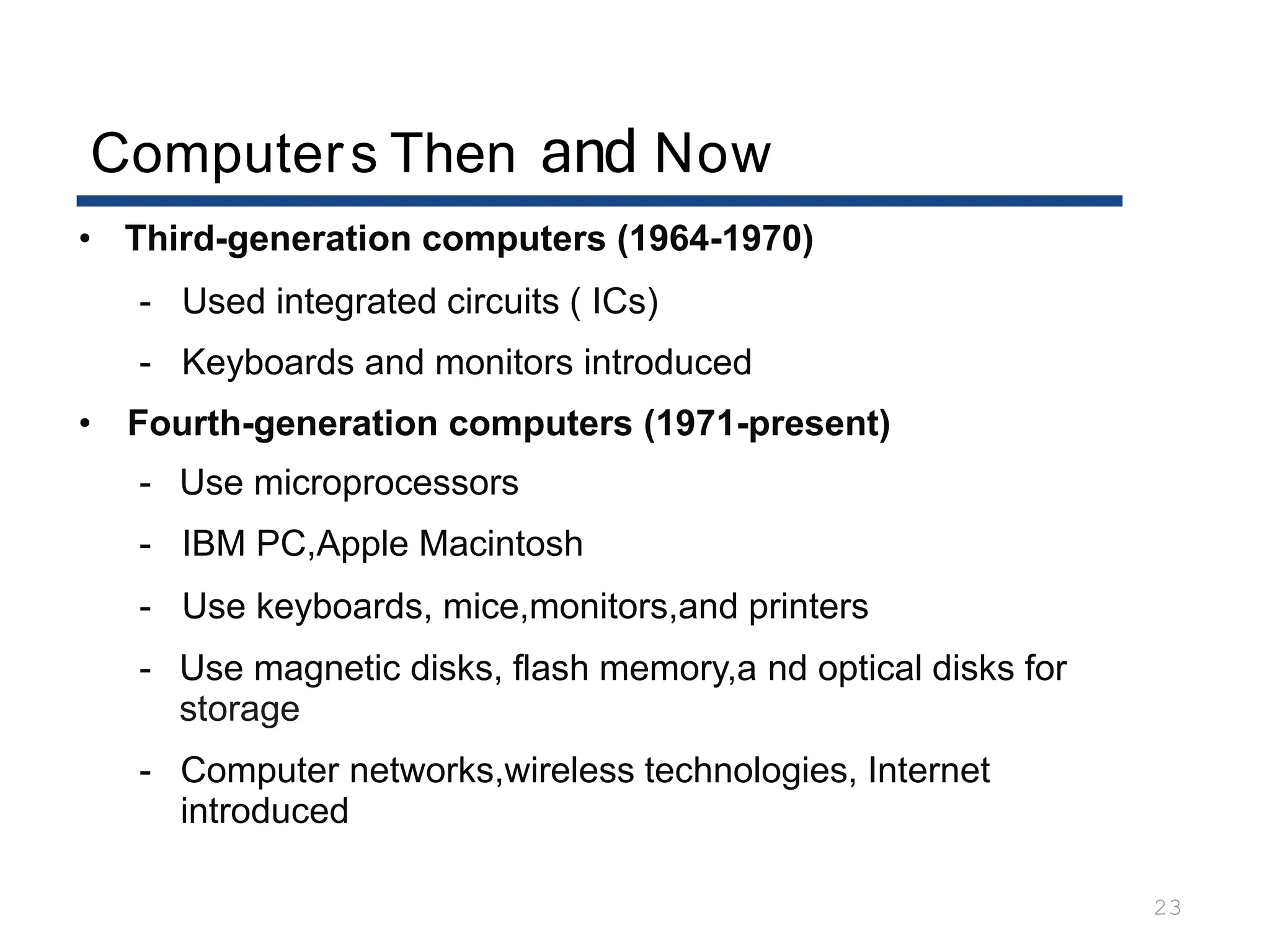 Computers Then and Now
23
• Third-generation computers (1964-1970)
- Used integrated circuits ( ICs)
- Keyboards and monitors introduced
• Fourth-generation computers (1971-present)
- Use microprocessors
- IBM PC,Apple Macintosh
- Use keyboards, mice,monitors,and printers
- Use magnetic disks, flash memory,a nd optical disks for
storage
- Computer networks,wireless technologies, Internet
introduced
 