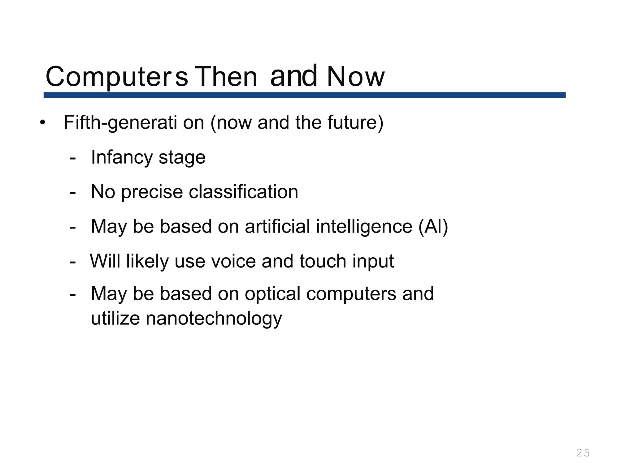 Computers Then and Now
25
• Fifth-generati on (now and the future)
- Infancy stage
- No precise classification
- May be based on artificial intelligence (Al)
- Will likely use voice and touch input
- May be based on optical computers and
utilize nanotechnology
 