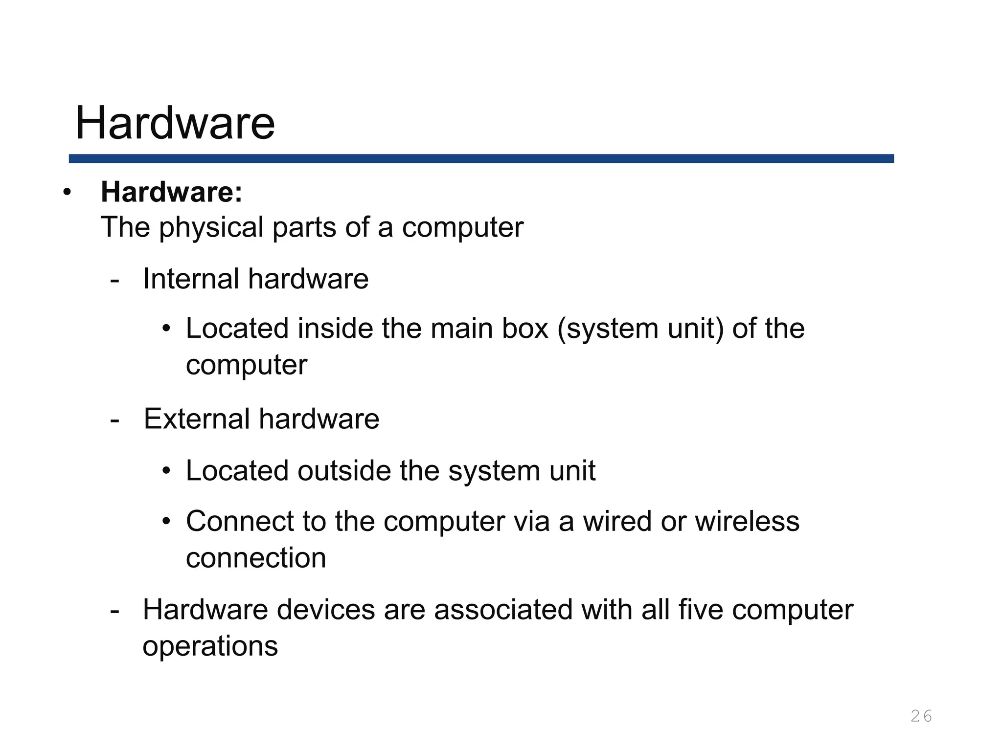 Hardware
26
• Hardware:
The physical parts of a computer
- Internal hardware
• Located inside the main box (system unit) of the
computer
- External hardware
• Located outside the system unit
• Connect to the computer via a wired or wireless
connection
- Hardware devices are associated with all five computer
operations
 