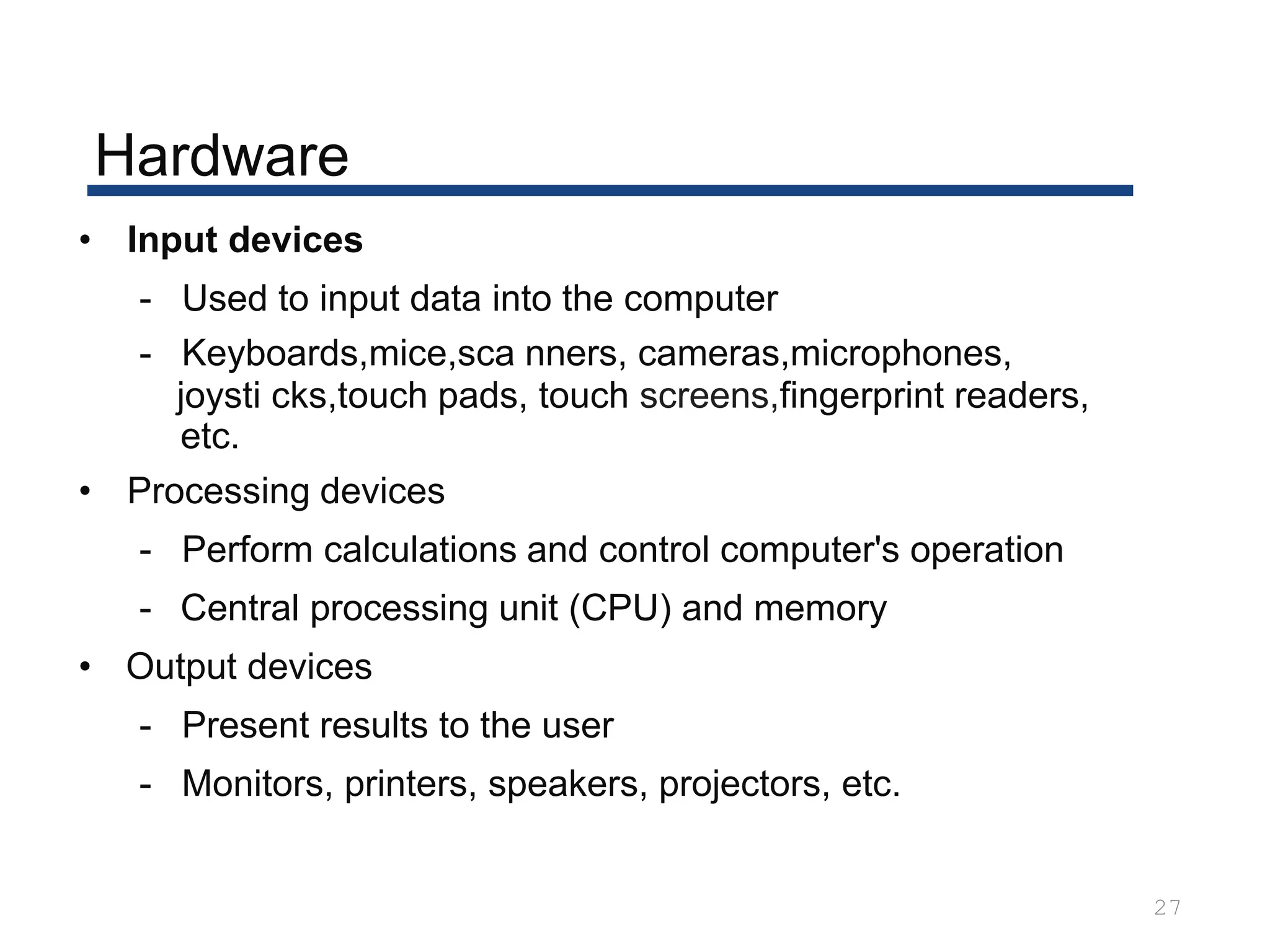 Hardware
27
• Input devices
- Used to input data into the computer
- Keyboards,mice,sca nners, cameras,microphones,
joysti cks,touch pads, touch screens,fingerprint readers,
etc.
• Processing devices
- Perform calculations and control computer's operation
- Central processing unit (CPU) and memory
• Output devices
- Present results to the user
- Monitors, printers, speakers, projectors, etc.
 