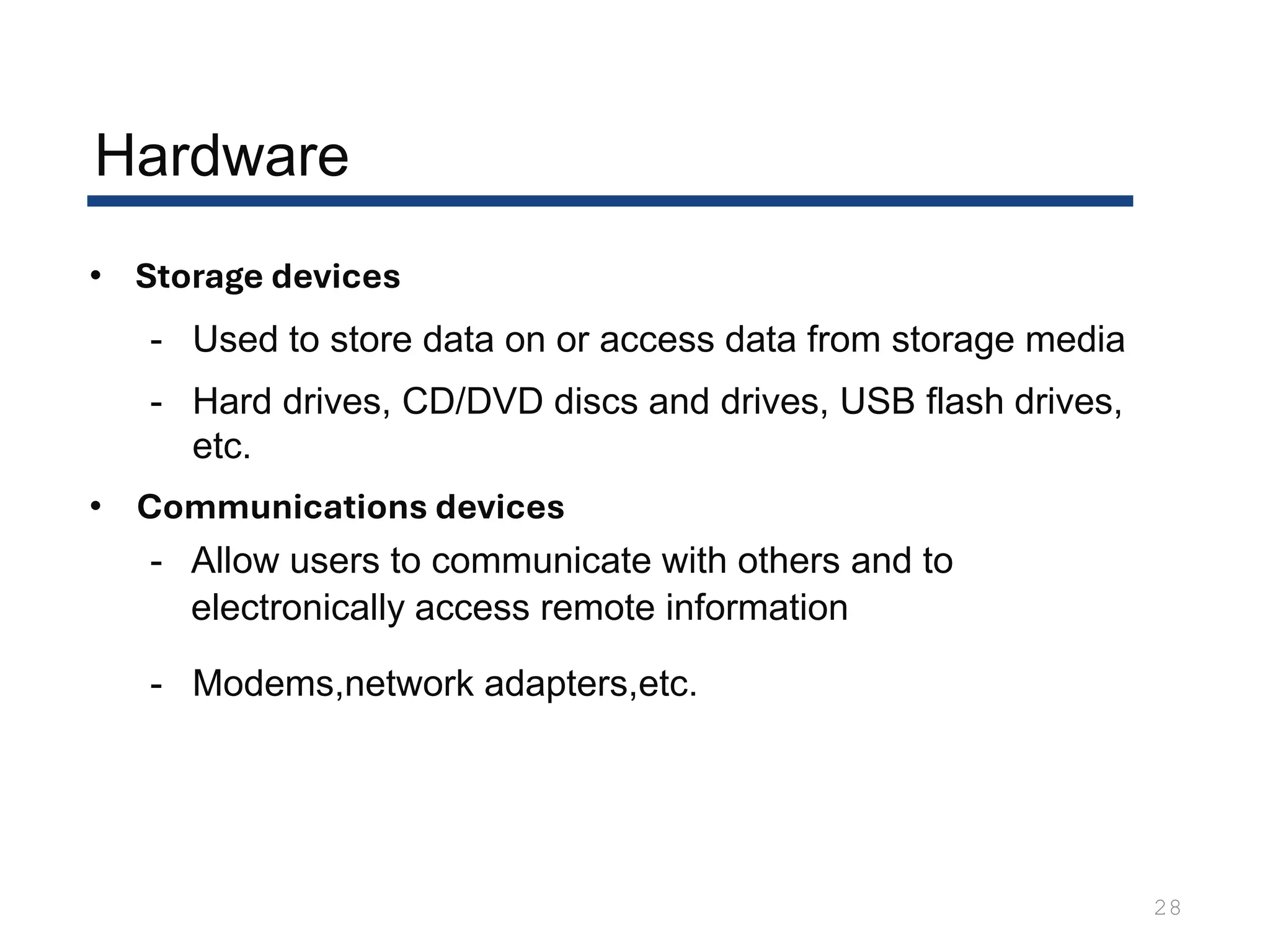• Storage devices
- Used to store data on or access data from storage media
- Hard drives, CD/DVD discs and drives, USB flash drives,
etc.
• Communications devices
- Allow users to communicate with others and to
electronically access remote information
- Modems,network adapters,etc.
28
Hardware
 