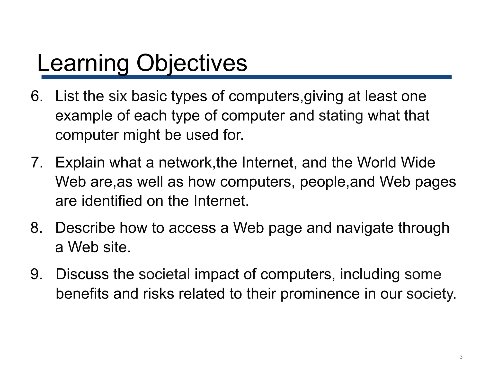 Learning Objectives
3
6. List the six basic types of computers,giving at least one
example of each type of computer and stating what that
computer might be used for.
7. Explain what a network,the Internet, and the World Wide
Web are,as well as how computers, people,and Web pages
are identified on the Internet.
8. Describe how to access a Web page and navigate through
a Web site.
9. Discuss the societal impact of computers, including some
benefits and risks related to their prominence in our society.
 