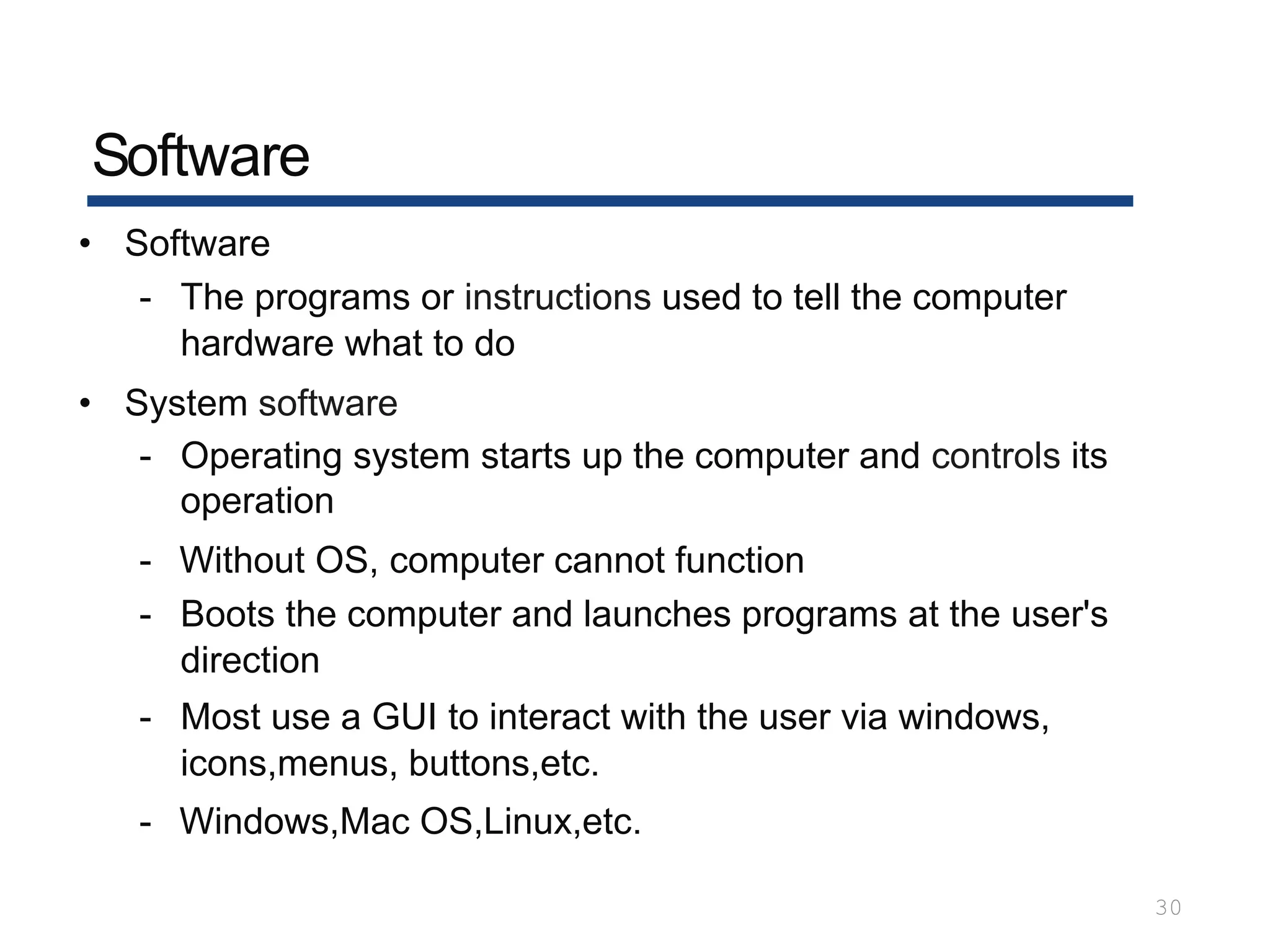 Software
30
• Software
- The programs or instructions used to tell the computer
hardware what to do
• System software
- Operating system starts up the computer and controls its
operation
- Without OS, computer cannot function
- Boots the computer and launches programs at the user's
direction
- Most use a GUI to interact with the user via windows,
icons,menus, buttons,etc.
- Windows,Mac OS,Linux,etc.
 