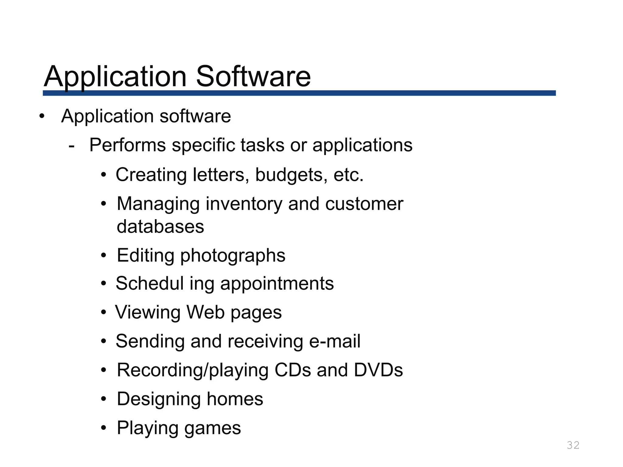 Application Software
32
• Application software
- Performs specific tasks or applications
• Creating letters, budgets, etc.
• Managing inventory and customer
databases
• Editing photographs
• Schedul ing appointments
• Viewing Web pages
• Sending and receiving e-mail
• Recording/playing CDs and DVDs
• Designing homes
• Playing games
 