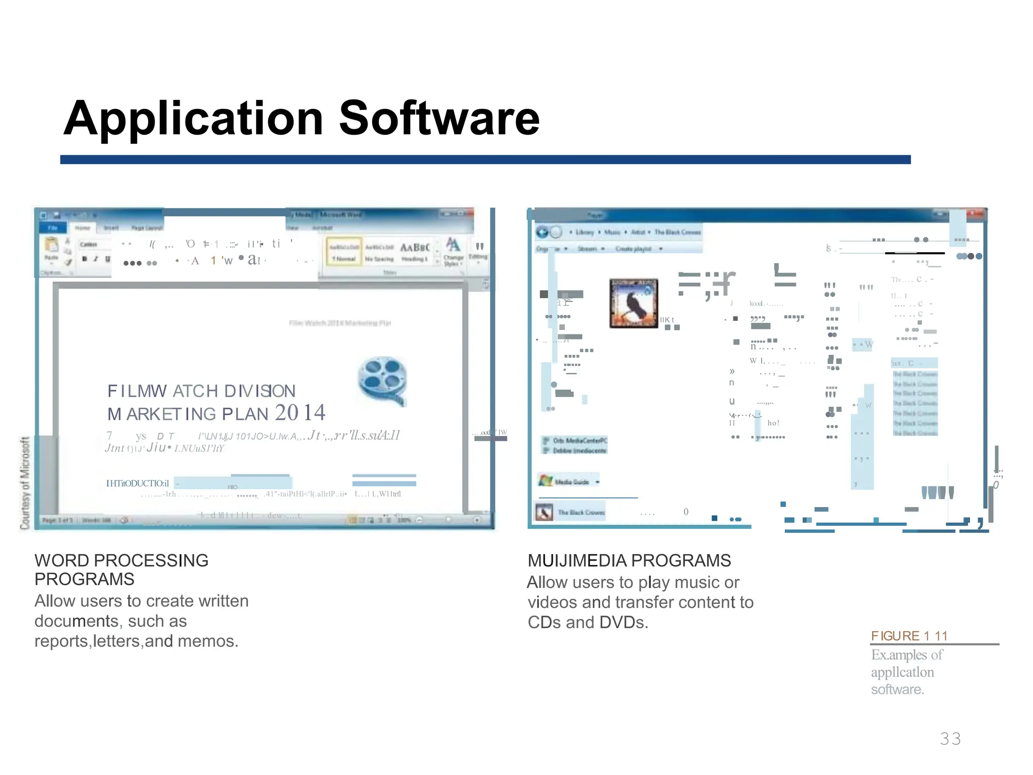 Application Software
• • I(
,
; ,.. 'O 1
=·1 ..
:::-· i l 'i• t i '
..... • ·A 1 'w •a!
i · · - · "
FILMW ATCH DIVIS
ION
M ARKET ING PLAN 2014
7 y·
s D T l'LN1Jj,J 101JO>U.lw.A,,.Jt·,.,:
.rr'll.s.su'A:.11
IHTitODUCTIO:il -
-
-
-
-
-
, ........-lrh . . . . , , .. _. . . ...
"'°......._ .41"-taiPtHl<'l(.allrlP..ii• t...l l.,W11trfl
....
-...... !- . d lfl l t l l l t . - dew-,...t. _ . . . , . _ •• •P l
WORD PROCESSING
PROGRAMS
Allow users to create written
documents, such as
reports,letters,and memos.
l
:::;
0
·
..
_
.
_
.
_
- . -
_
_
"
'_
"
'".
.
_
,I
-
·-
-
·
ar
-
.
.......
·
-
-...
• ,, .....I r
....
.
..
_
....
·
..-
-
.
.
-
...oot
-
lllf lW
r - . . . . :
=;:
-
-
r '=
l
.
lK
.
t •
J koool.
.-......
. ,,., ...,.
.-
........
n .. . . , . . ...
W l, . . . _ . . . . ..
» ..., _
n , _
u ....,,..
...,...,._
u
'4 ' - '-
11 ho!
.. .,......... ...
Jtnt f ) I J ' Jiu• 1.NUuS1'1tY
. . . . 0
....
MUIJIMEDIA PROGRAMS
Allow users to play music or
videos and transfer content to
CDs and DVDs.
... .. ....
·
I
s . -
....
. ..,_
"
••
'
Tlv. . . .. c . -
"" tl.. .
I
.. .... .. c -
... . .. .. c -
... ·-
•
• ...
...
..
.
• •W ...-
.
...
.. 'not. .
I
C -
....
"' •
• "
..
••
... ""'"
FIGURE 1 11
Ex.amples of
appllcatlon
software.
33
w
...
.,.
,
 