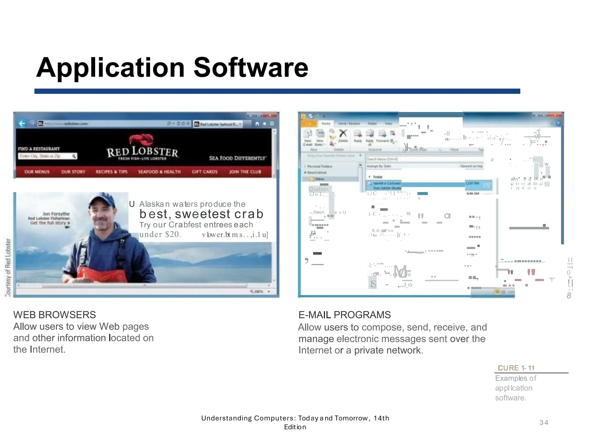 U Alaskan waters produce the
b est, sweetest crab
Try our Crabfest entrees each
under $20. v1
ower.bt m s. . ,i.1 u]
WEB BROWSERS
Allow users to view Web pages
and other information located on
the Internet.
_.,.
. .....'-'·
·
.
·
).I- • -
-ll · " """ ''. . ,_ , - · -:.
t
.,,.....,.I
le - . - · ci ; a ........._ w
" ,.. . '/... . )=:.,.
•
p • , . . " ' -
'. .
.
. . ..
. . . ,. w
, . , . , .
' .
w n 1: u H n
•
U t t l t Jll llll .JJ •
l ' l'S X Jf :S
....-
Qofnl•
r,J o.1
........
·
. . . .
.
-
t.JC - ' !1 " " '  -
i . . . . . i o • • • • " N
,....,,.
' -
-..ltwo<. a » U
_
_,... ·-
,.......
...-
.p ·
_.. . _
) C - _ . . . _ W
-·
...·
-- "- -°'
S
...0 -
"M
''l" n o
,,
. ) c - . i t . . . . . . W t -
t .
. . . . . _ ,
_
....,
.
..,,
-----·
-
.....
-
..
-
,,·
.
-............. i i
.
.
.,.
·
·
-- ::;;
..
...,
.
..
..
"'.-."'-
- 0
'!' >
..... !l
; ;
8
,-
_ ., _ ,.......
...
.l:'-""".....
.
; ; lC - . - ld-...uit
- ·
- M
o
o
_ _
..__
_
.
1
,
S - ,...t_o.
E-MAIL PROGRAMS
Allow users to compose, send, receive, and
manage electronic messages sent over the
Internet or a private network.
I
CURE 1- 11
Examples of
appllcatlon
software.
Understanding Computers: Today and Tomorrow, 14th
Edition
34
Application Software
 