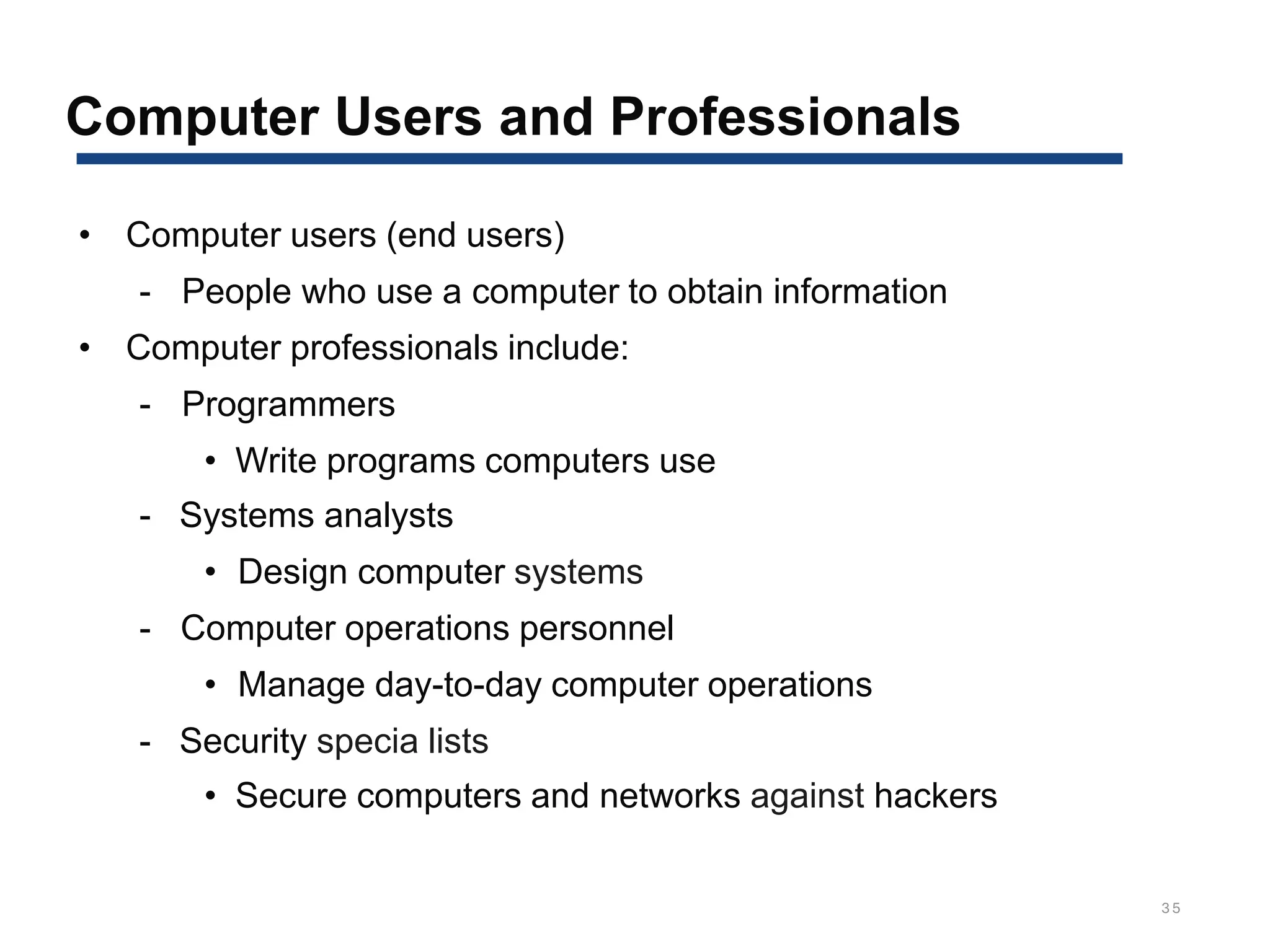 Computer Users and Professionals
35
• Computer users (end users)
- People who use a computer to obtain information
• Computer professionals include:
- Programmers
• Write programs computers use
- Systems analysts
• Design computer systems
- Computer operations personnel
• Manage day-to-day computer operations
- Security specia lists
• Secure computers and networks against hackers
 