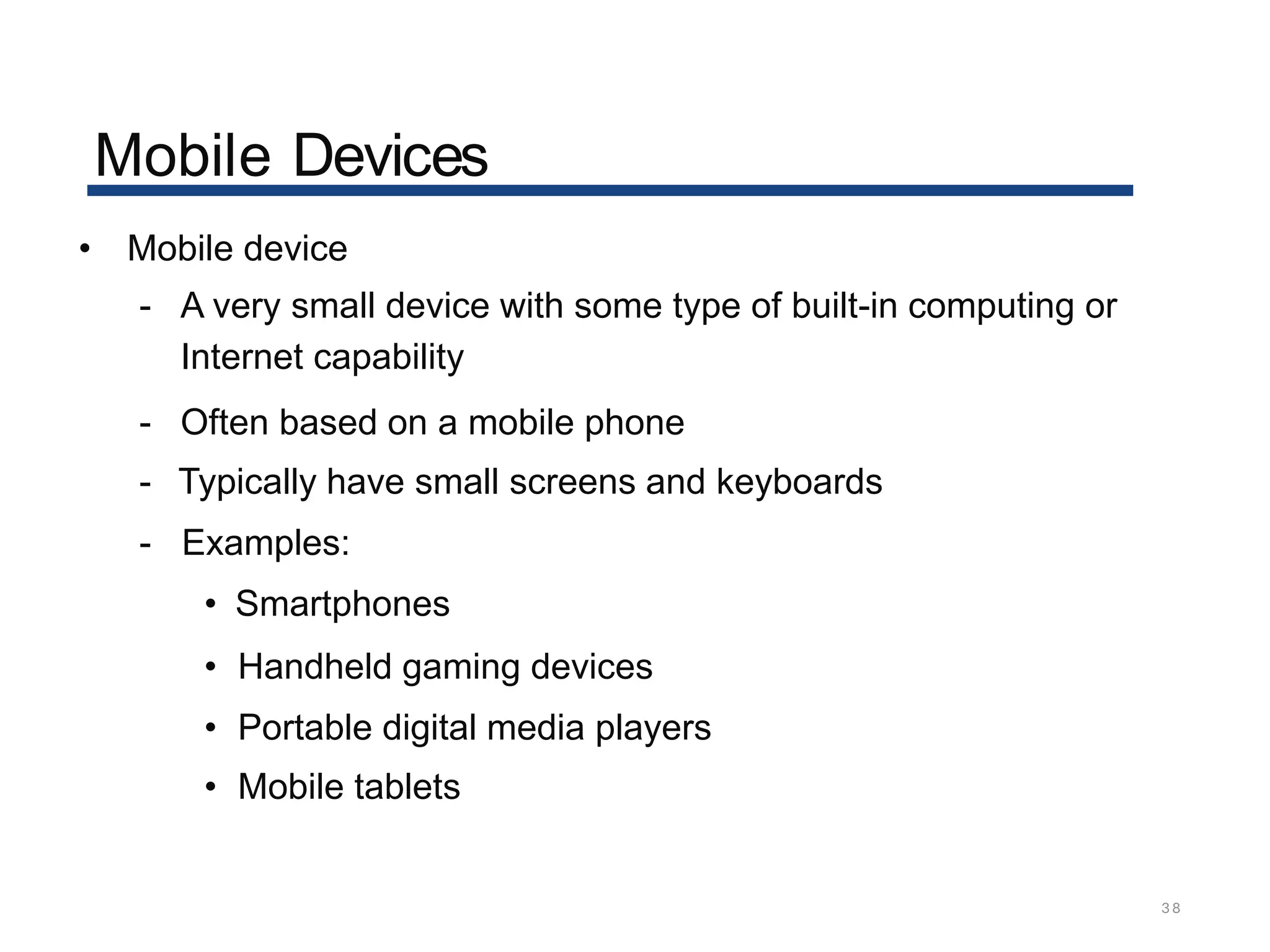 Mobile Devices
38
• Mobile device
- A very small device with some type of built-in computing or
Internet capability
- Often based on a mobile phone
- Typically have small screens and keyboards
- Examples:
• Smartphones
• Handheld gaming devices
• Portable digital media players
• Mobile tablets
 