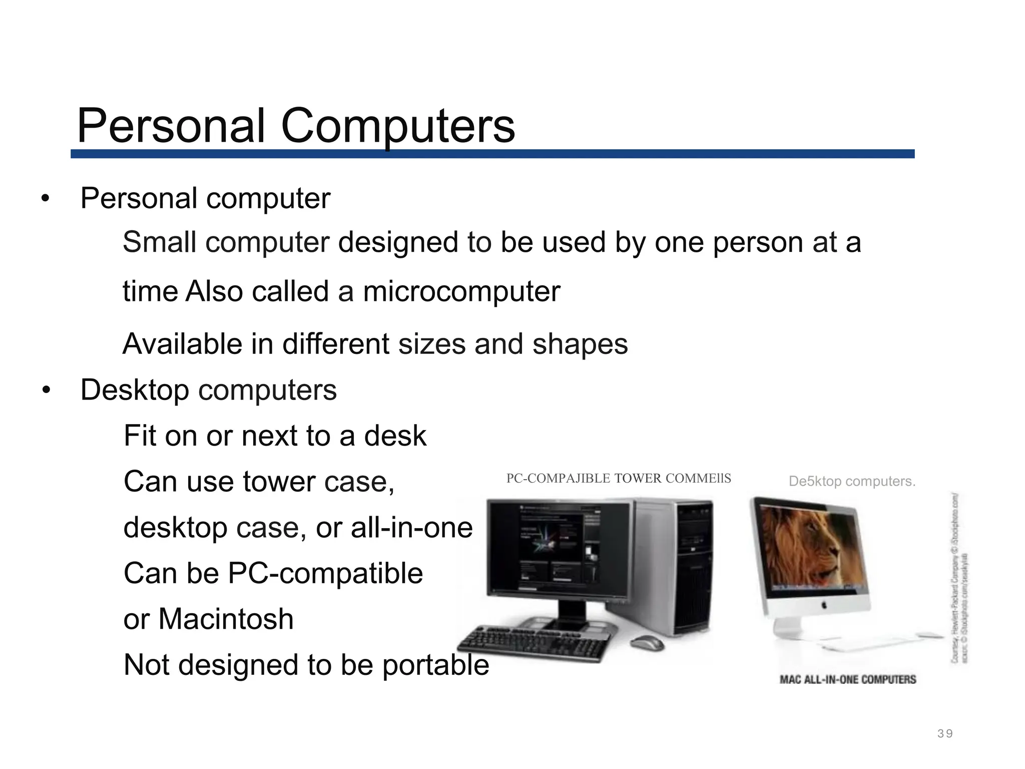 Personal Computers
39
• Personal computer
Small computer designed to be used by one person at a
time Also called a microcomputer
Available in different sizes and shapes
• Desktop computers
Fit on or next to a desk
Can use tower case,
desktop case, or all-in-one
Can be PC-compatible
or Macintosh
Not designed to be portable
PC-COMPAJIBLE TOWER COMMEllS De5ktop computers.
 