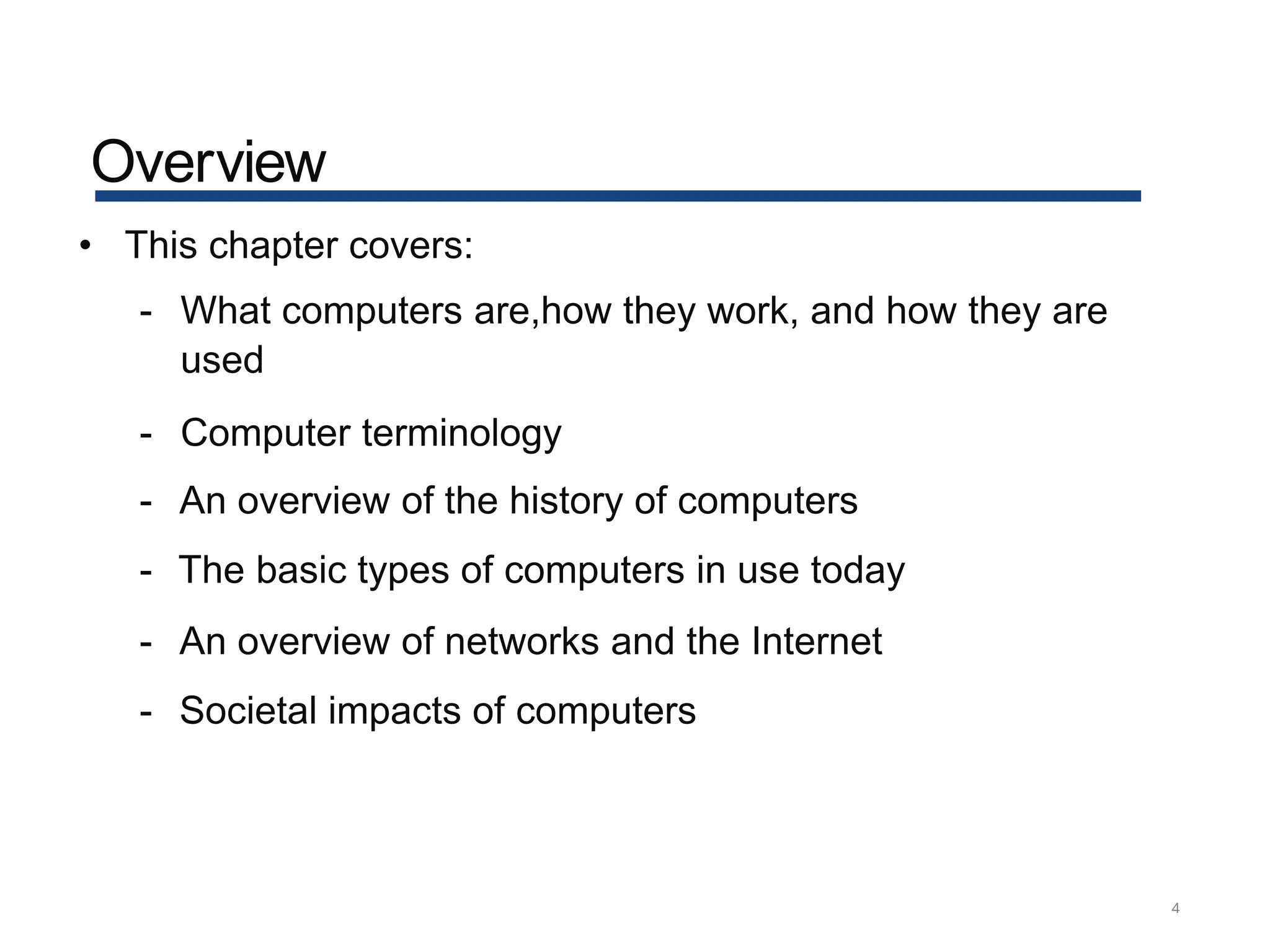 Overview
4
• This chapter covers:
- What computers are,how they work, and how they are
used
- Computer terminology
- An overview of the history of computers
- The basic types of computers in use today
- An overview of networks and the Internet
- Societal impacts of computers
 