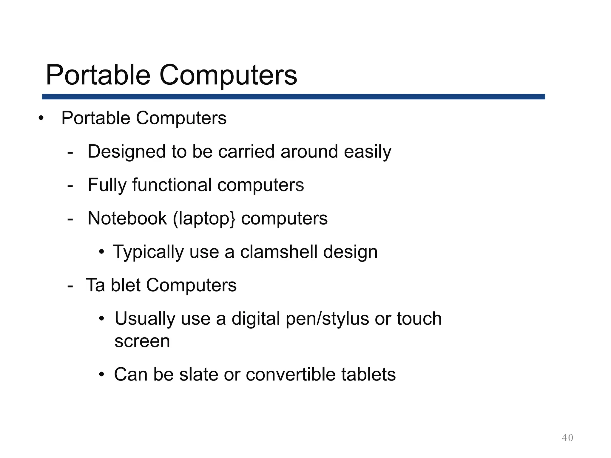 Portable Computers
40
• Portable Computers
- Designed to be carried around easily
- Fully functional computers
- Notebook (laptop} computers
• Typically use a clamshell design
- Ta blet Computers
• Usually use a digital pen/stylus or touch
screen
• Can be slate or convertible tablets
 