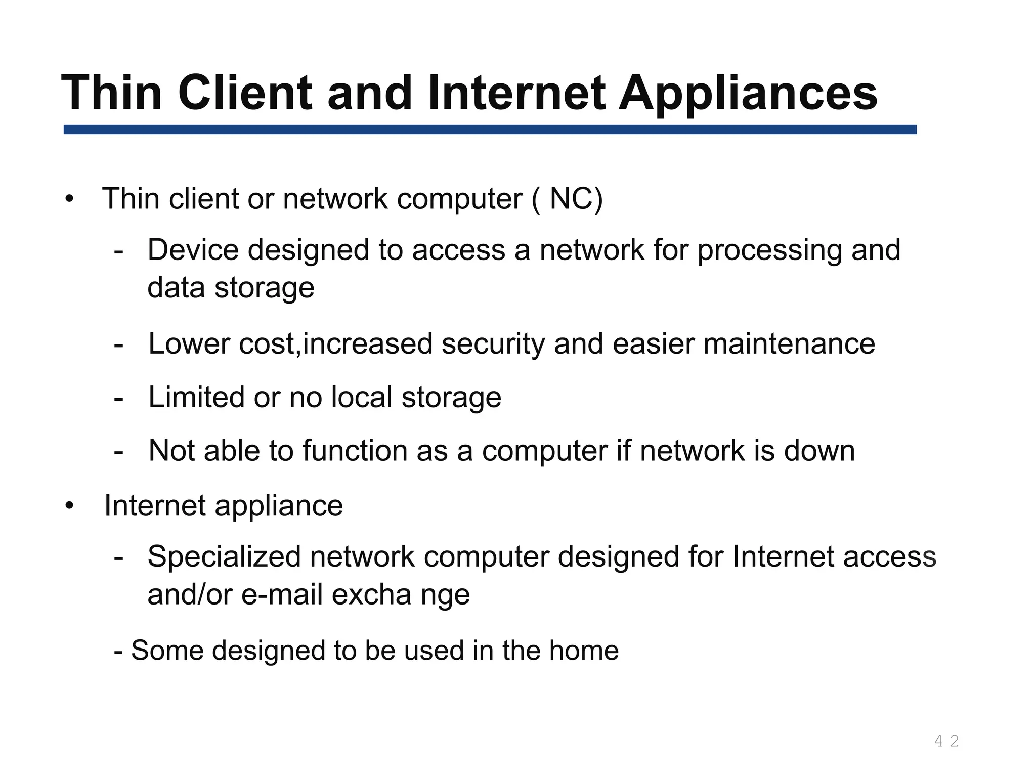 4 2
• Thin client or network computer ( NC)
- Device designed to access a network for processing and
data storage
- Lower cost,increased security and easier maintenance
- Limited or no local storage
- Not able to function as a computer if network is down
• Internet appliance
- Specialized network computer designed for Internet access
and/or e-mail excha nge
- Some designed to be used in the home
Thin Client and Internet Appliances
 