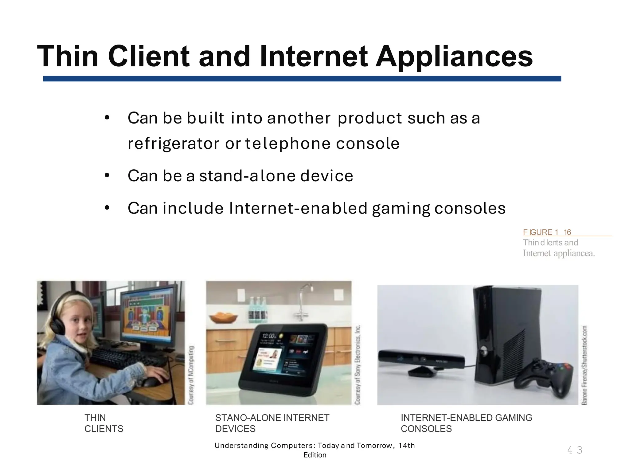 Thin Client and Internet Appliances
• Can be built into another product such as a
refrigerator or telephone console
• Can be a stand-alone device
• Can include Internet-enabled gaming consoles
Understanding Computers: Today and Tomorrow, 14th
Edition
4 3
THIN
CLIENTS
STANO-ALONE INTERNET
DEVICES
F IGURE 1 16
Thin d lents and
Internet appliancea.
INTERNET-ENABLED GAMING
CONSOLES
 