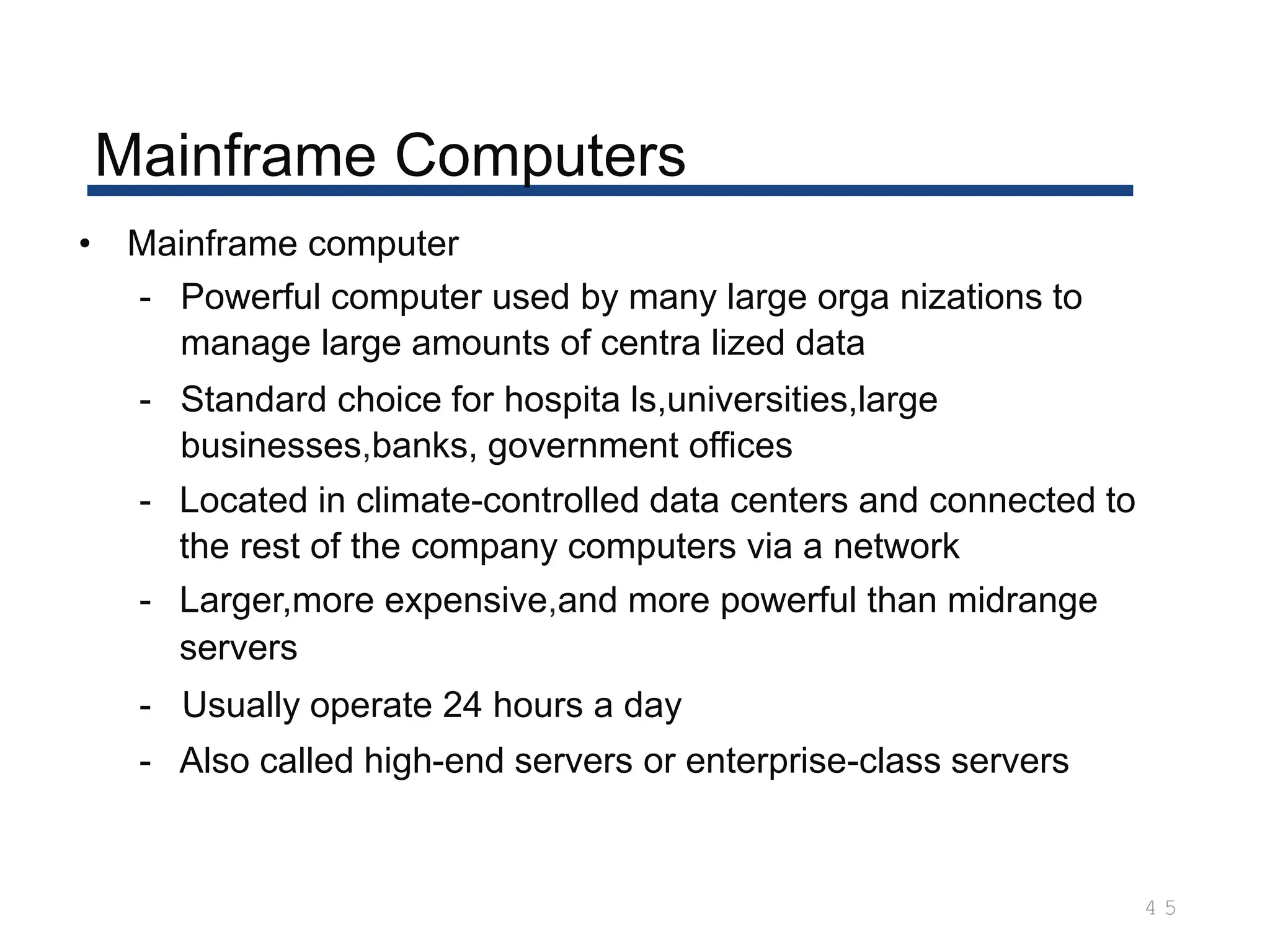 Mainframe Computers
4 5
• Mainframe computer
- Powerful computer used by many large orga nizations to
manage large amounts of centra lized data
- Standard choice for hospita ls,universities,large
businesses,banks, government offices
- Located in climate-controlled data centers and connected to
the rest of the company computers via a network
- Larger,more expensive,and more powerful than midrange
servers
- Usually operate 24 hours a day
- Also called high-end servers or enterprise-class servers
 