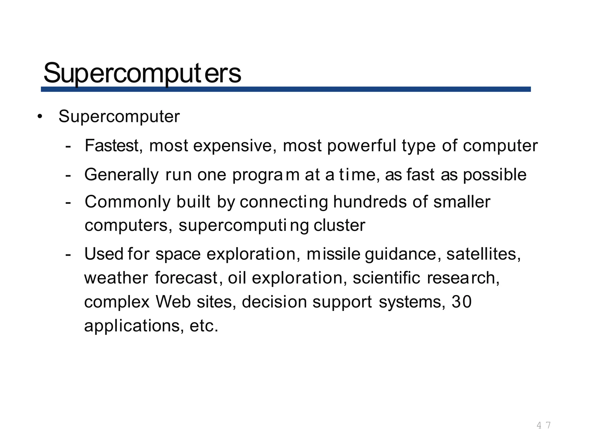 Supercomputers
4 7
• Supercomputer
- Fastest, most expensive, most powerful type of computer
- Generally run one program at a time, as fast as possible
- Commonly built by connecting hundreds of smaller
computers, supercomputi ng cluster
- Used for space exploration, missile guidance, satellites,
weather forecast, oil exploration, scientific research,
complex Web sites, decision support systems, 30
applications, etc.
 