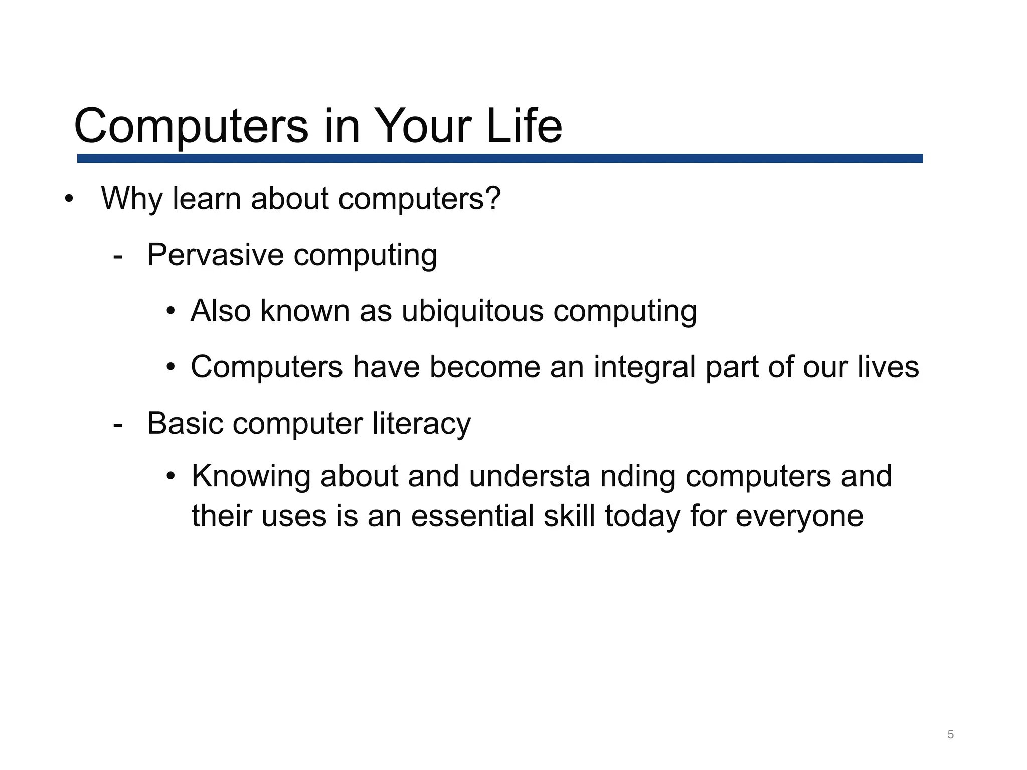 5
• Why learn about computers?
- Pervasive computing
• Also known as ubiquitous computing
• Computers have become an integral part of our lives
- Basic computer literacy
• Knowing about and understa nding computers and
their uses is an essential skill today for everyone
Computers in Your Life
 