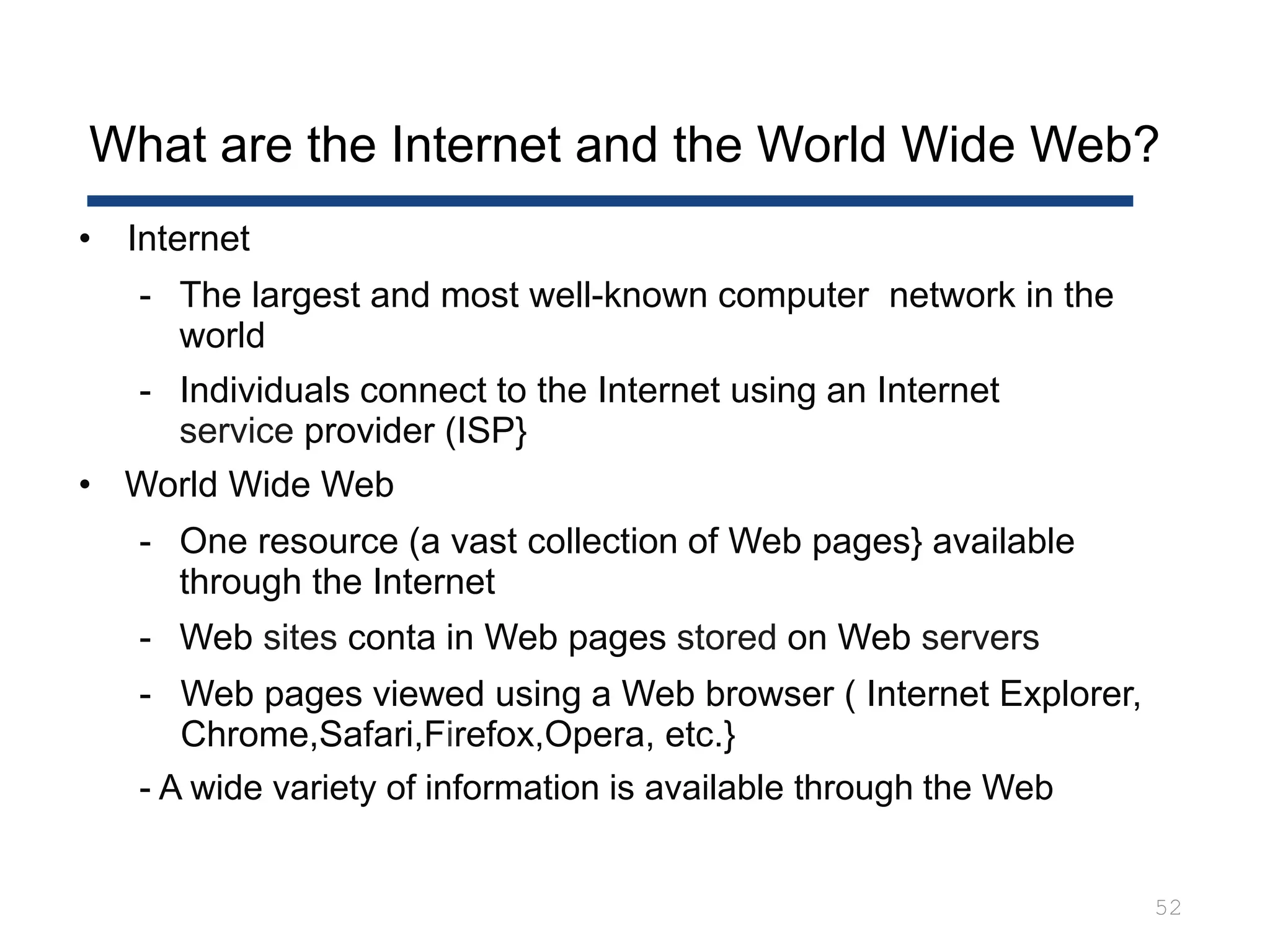 What are the Internet and the World Wide Web?
52
• Internet
- The largest and most well-known computer network in the
world
- Individuals connect to the Internet using an Internet
service provider (ISP}
• World Wide Web
- One resource (a vast collection of Web pages} available
through the Internet
- Web sites conta in Web pages stored on Web servers
- Web pages viewed using a Web browser ( Internet Explorer,
Chrome,Safari,Firefox,Opera, etc.}
- A wide variety of information is available through the Web
 