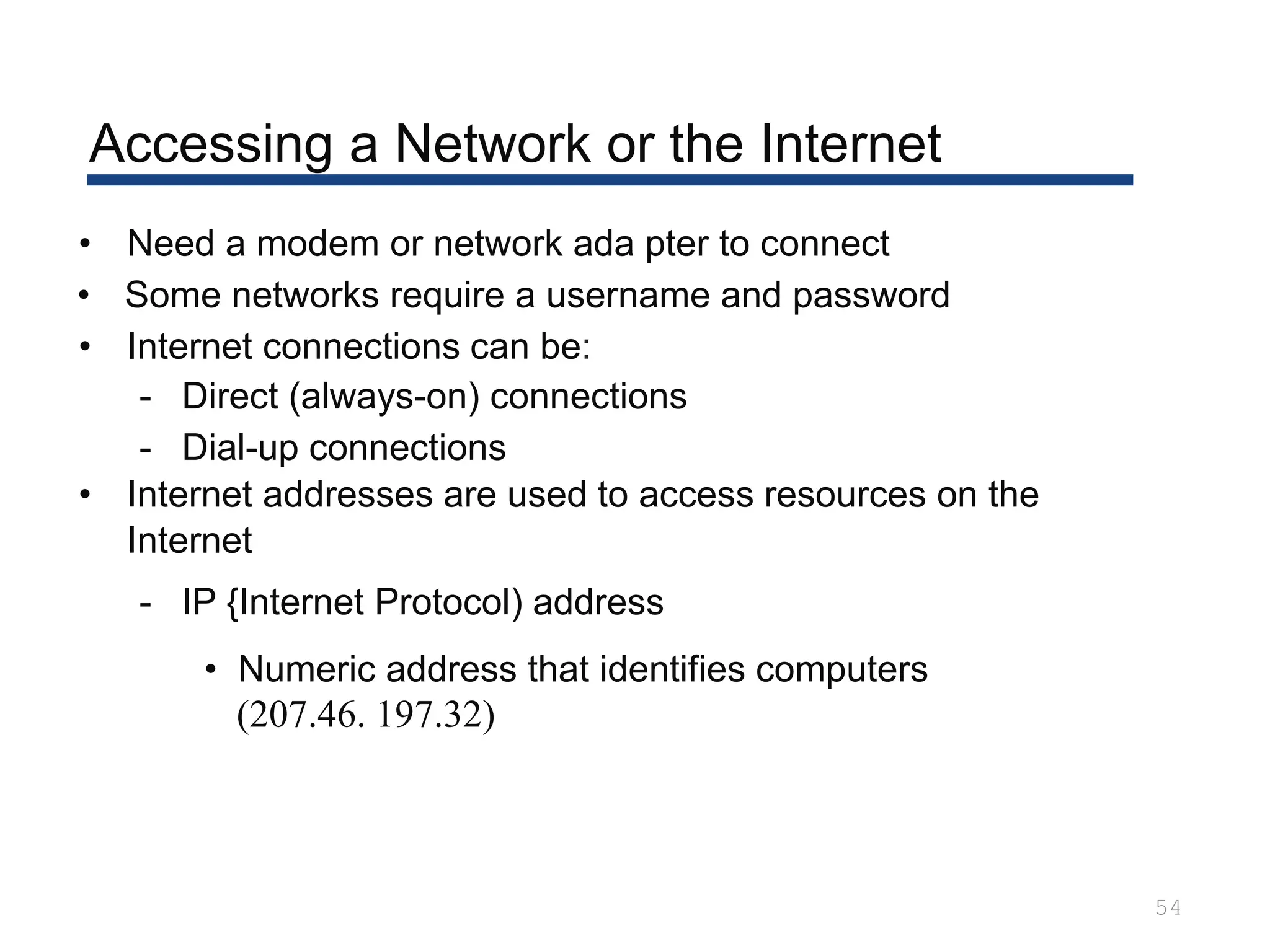 Accessing a Network or the Internet
54
• Need a modem or network ada pter to connect
• Some networks require a username and password
• Internet connections can be:
- Direct (always-on) connections
- Dial-up connections
• Internet addresses are used to access resources on the
Internet
- IP {Internet Protocol) address
• Numeric address that identifies computers
(207.46. 197.32)
 