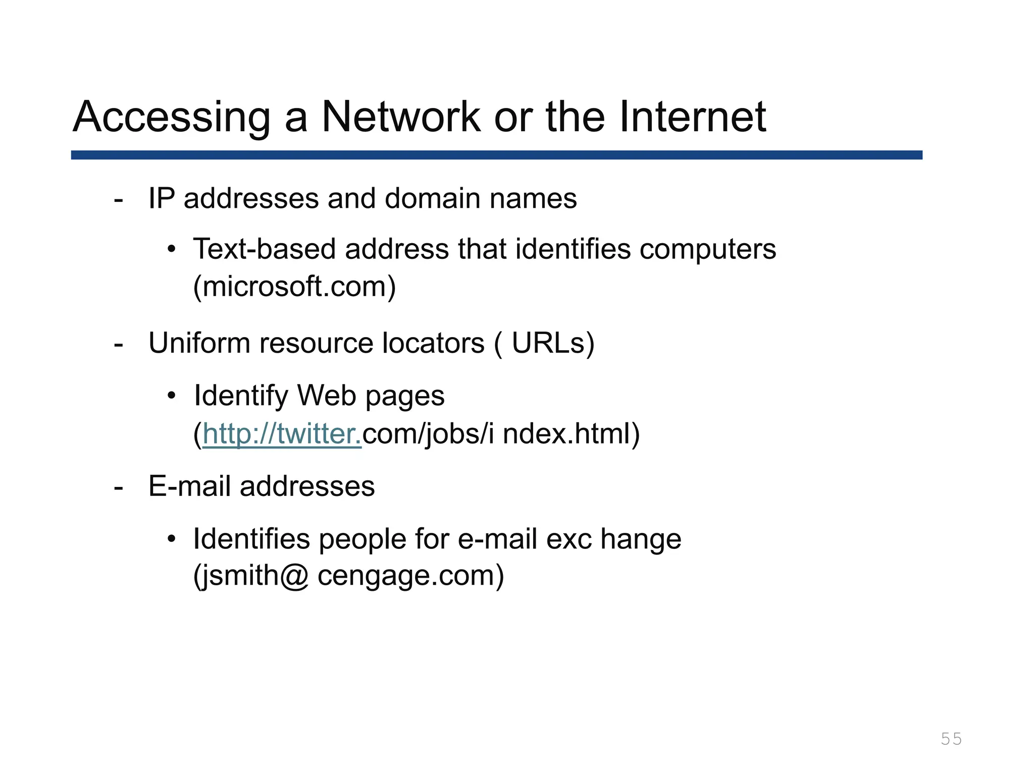 Accessing a Network or the Internet
55
- IP addresses and domain names
• Text-based address that identifies computers
(microsoft.com)
- Uniform resource locators ( URLs)
• Identify Web pages
(http://twitter.com/jobs/i ndex.html)
- E-mail addresses
• Identifies people for e-mail exc hange
(jsmith@ cengage.com)
 