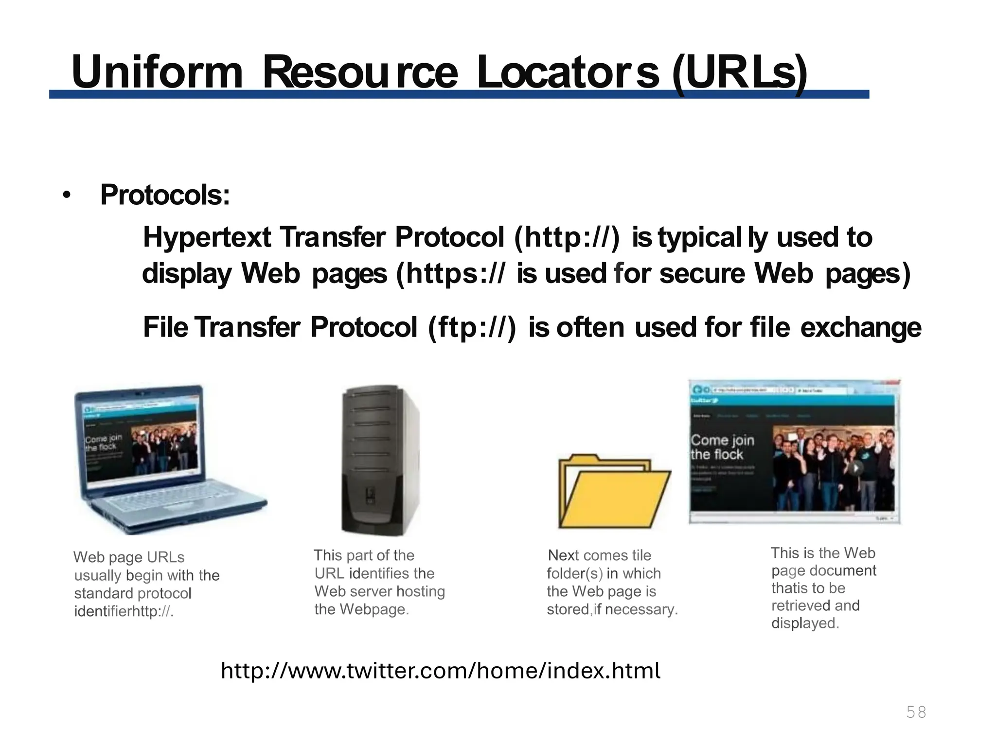 Uniform Resource Locators (URLs)
58
• Protocols:
Hypertext Transfer Protocol (http://) istypically used to
display Web pages (https:// is used for secure Web pages)
File Transfer Protocol (ftp://) is often used for file exchange
Web page URLs
usually begin with the
standard protocol
identifierhttp://.
This part of the
URL identifies the
Web server hosting
the Webpage.
Next comes tile
folder(s) in which
the Web page is
stored,if necessary.
This is the Web
page document
thatis to be
retrieved and
displayed.
http://www.twitter.com/home/index.html
 