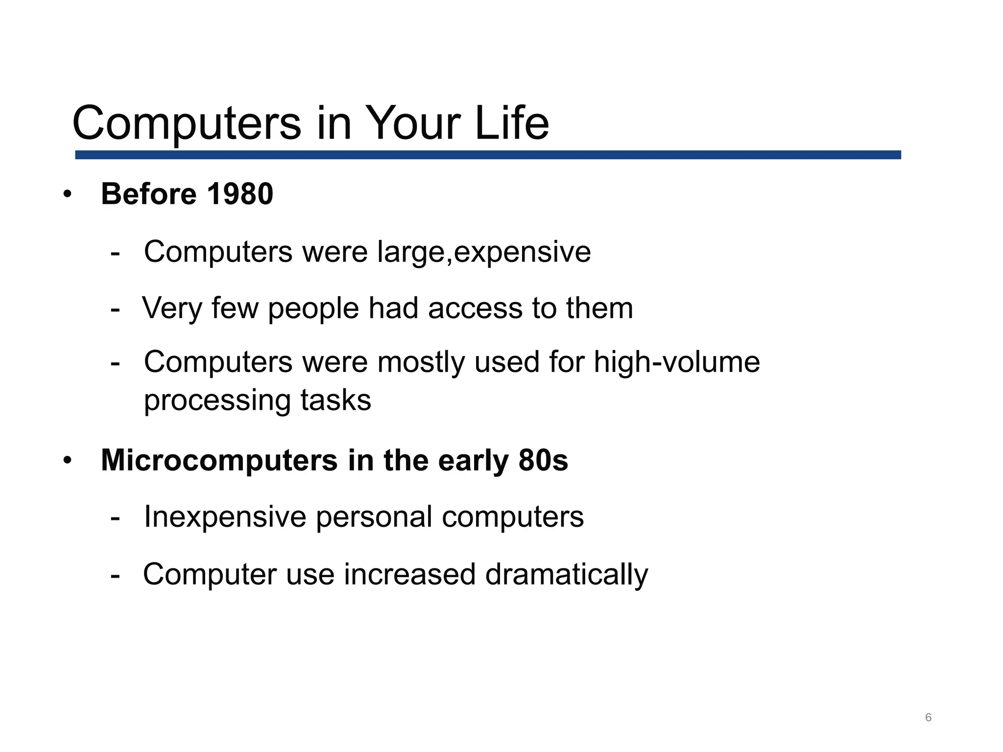 Computers in Your Life
6
• Before 1980
- Computers were large,expensive
- Very few people had access to them
- Computers were mostly used for high-volume
processing tasks
• Microcomputers in the early 80s
- Inexpensive personal computers
- Computer use increased dramatically
 