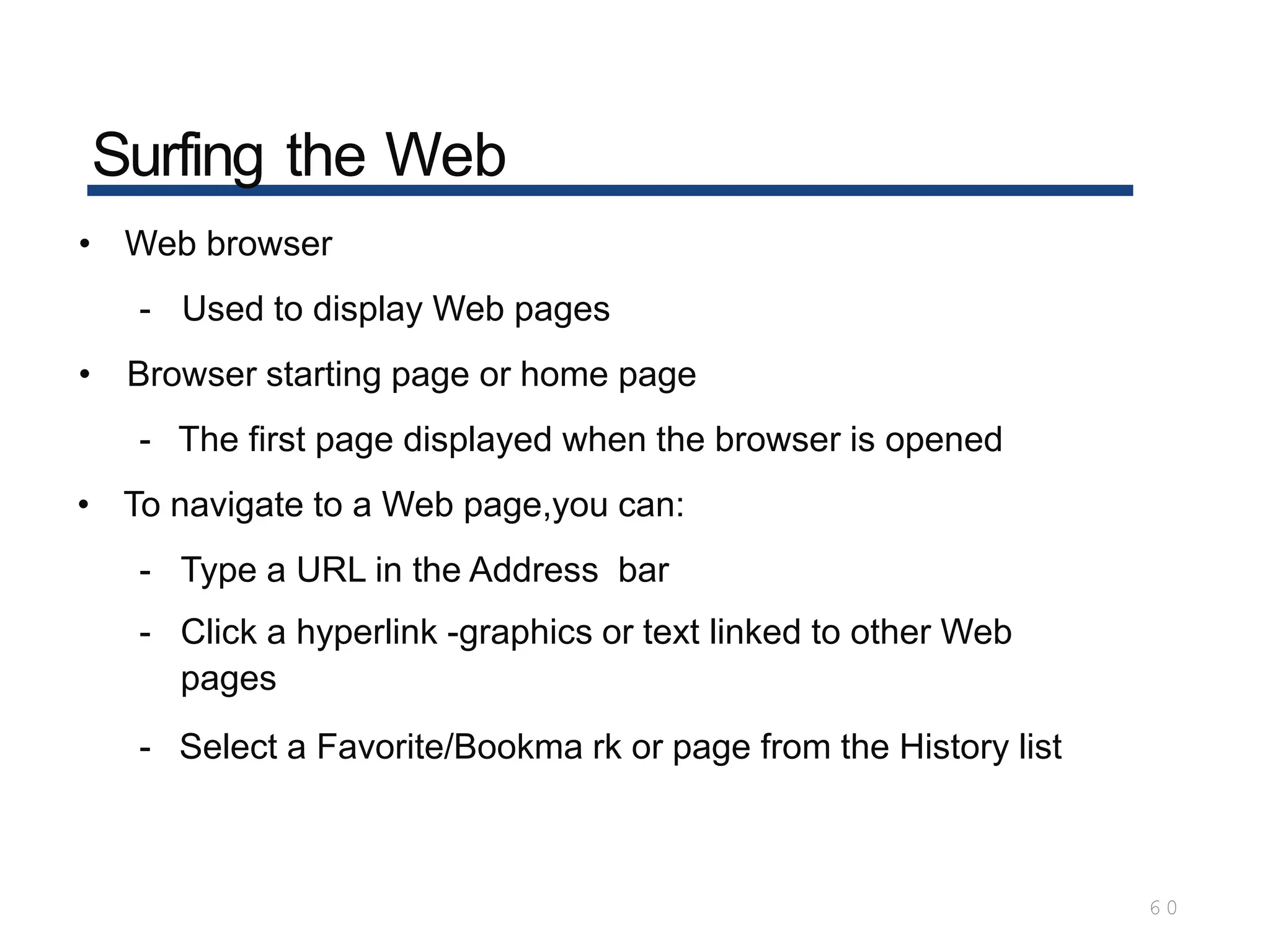 Surfing the Web
6 0
• Web browser
- Used to display Web pages
• Browser starting page or home page
- The first page displayed when the browser is opened
• To navigate to a Web page,you can:
- Type a URL in the Address bar
- Click a hyperlink -graphics or text linked to other Web
pages
- Select a Favorite/Bookma rk or page from the History list
 
