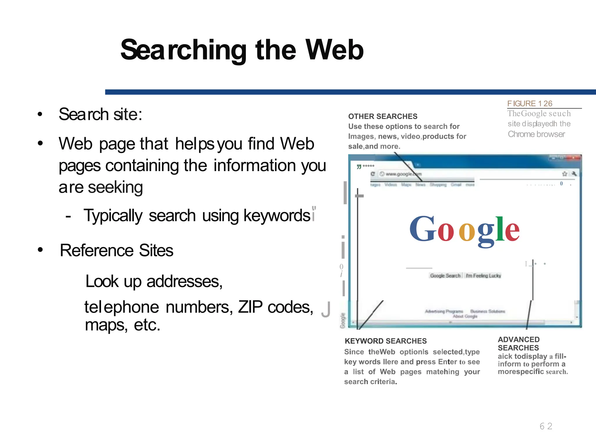 Searching the Web
6 2
• Search site:
• Web page that helpsyou find Web
pages containing the information you
are seeking
OTHER SEARCHES
Use these options to search for
Images, news, video,products for
sale,and more.
FIGURE 1 26
TheGoogle seuch
site displayedI
n the
Chrome browser
,,.....
I-
- Typically search using keywords"
i
Reference Sites
Look up addresses,
i
0
i
I
telephone numbers, ZIP codes, J
•
. . .
. .. . ..., . 0 .
Google
I...,.• •
maps, etc.
KEYWORD SEARCHES
Since theWeb optionIs selected,type
key words llere and press Enter to see
a list of Web pages matehing your
search criteria.
ADVANCED
SEARCHES
aick todisplay a fill-
inform to perform a
morespecific search.
 