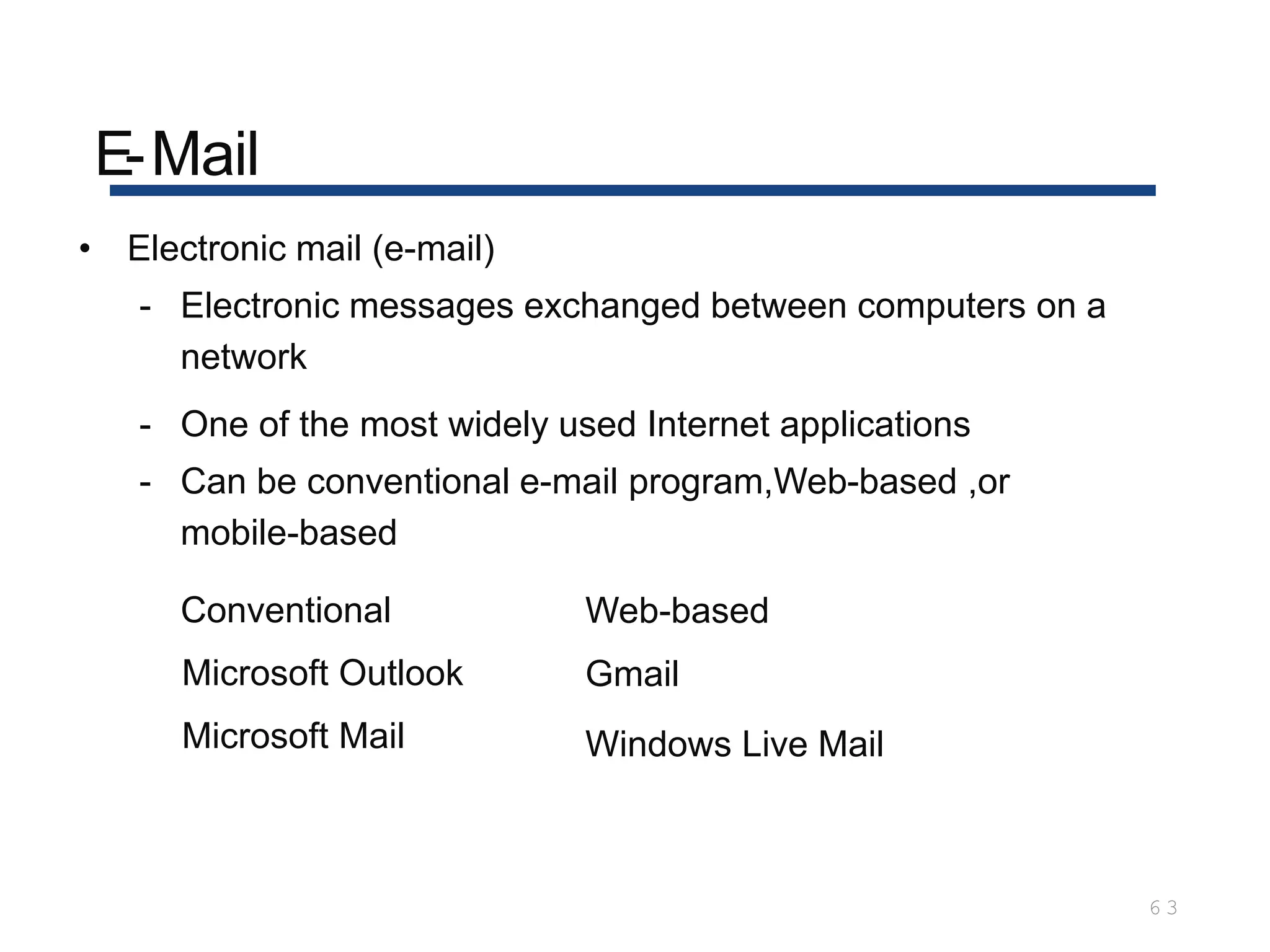 E-Mail
6 3
• Electronic mail (e-mail)
- Electronic messages exchanged between computers on a
network
- One of the most widely used Internet applications
- Can be conventional e-mail program,Web-based ,or
mobile-based
Conventional
Microsoft Outlook
Microsoft Mail
Web-based
Gmail
Windows Live Mail
 