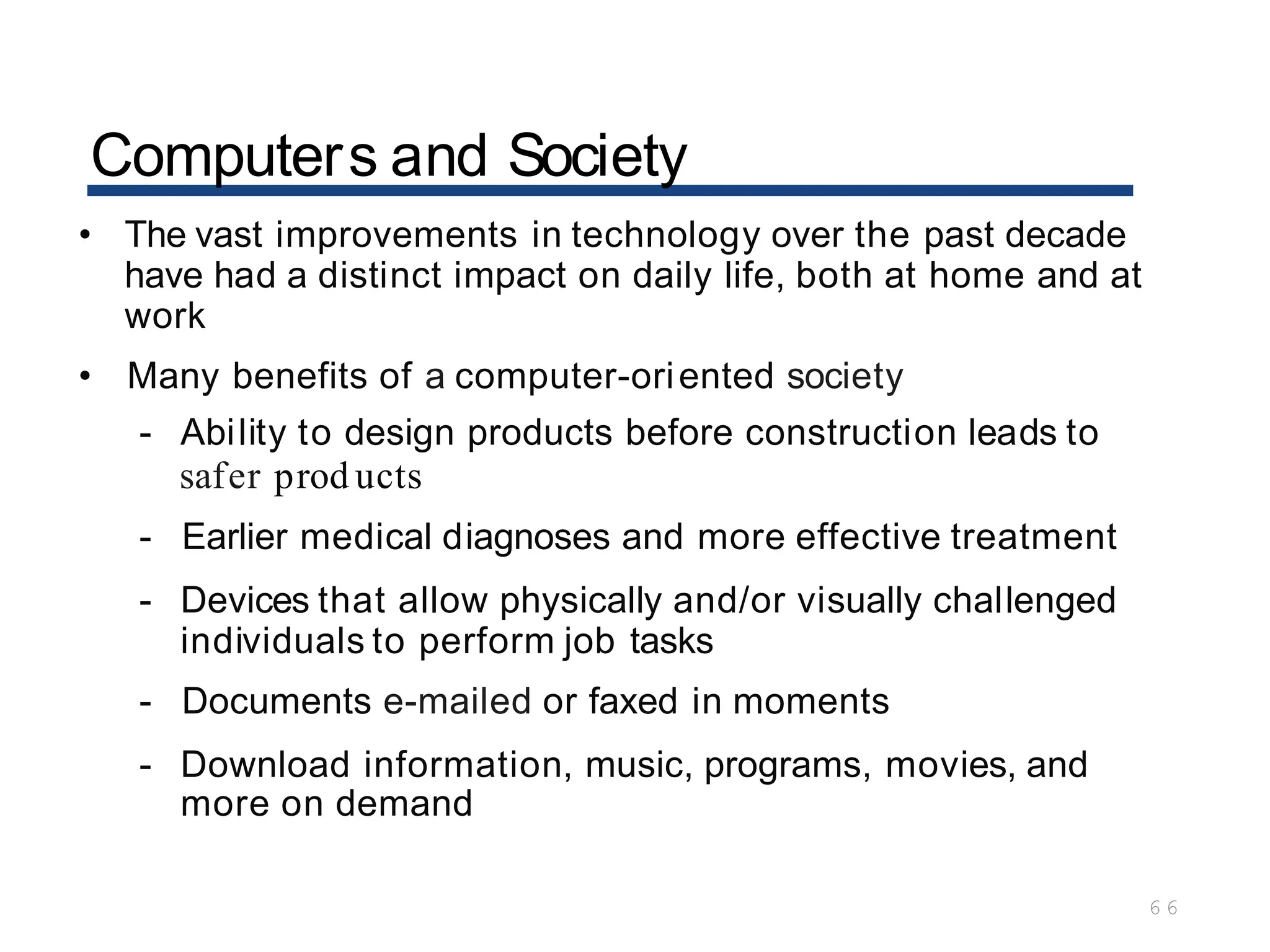 Computers and Society
6 6
• The vast improvements in technology over the past decade
have had a distinct impact on daily life, both at home and at
work
• Many benefits of a computer-oriented society
- Ability to design products before construction leads to
safer prod ucts
- Earlier medical diagnoses and more effective treatment
- Devices that allow physically and/or visually challenged
individuals to perform job tasks
- Documents e-mailed or faxed in moments
- Download information, music, programs, movies, and
more on demand
 