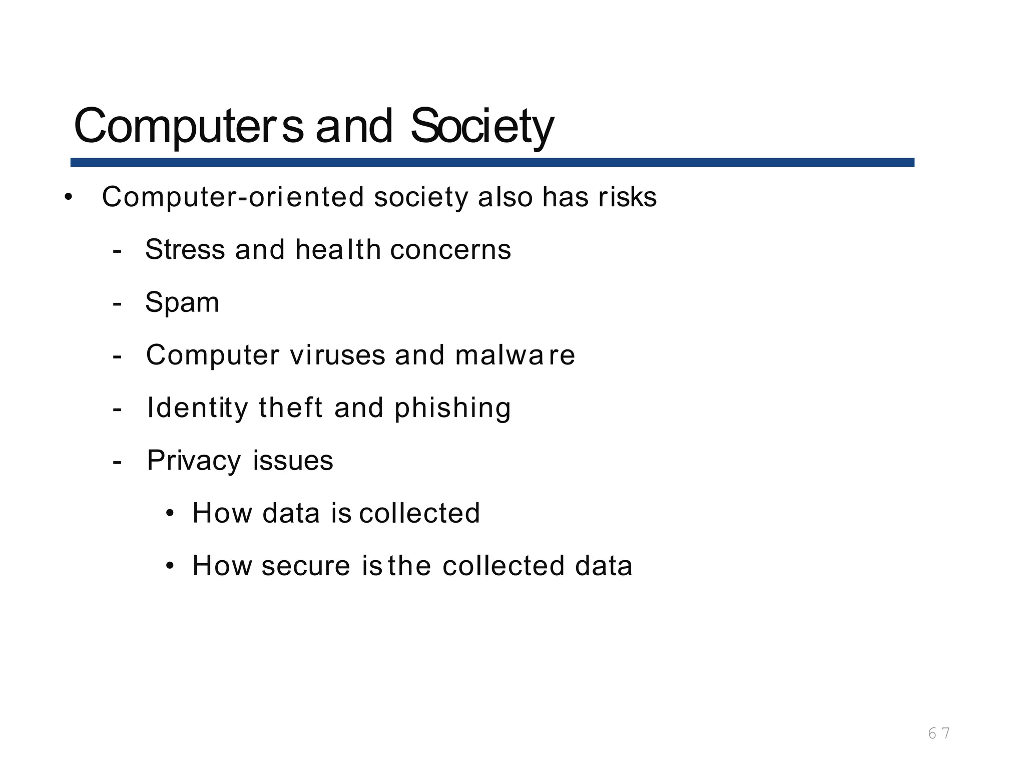 Computers and Society
6 7
• Computer-oriented society also has risks
- Stress and health concerns
- Spam
- Computer viruses and malwa re
- Identity theft and phishing
- Privacy issues
• How data is collected
• How secure is the collected data
 