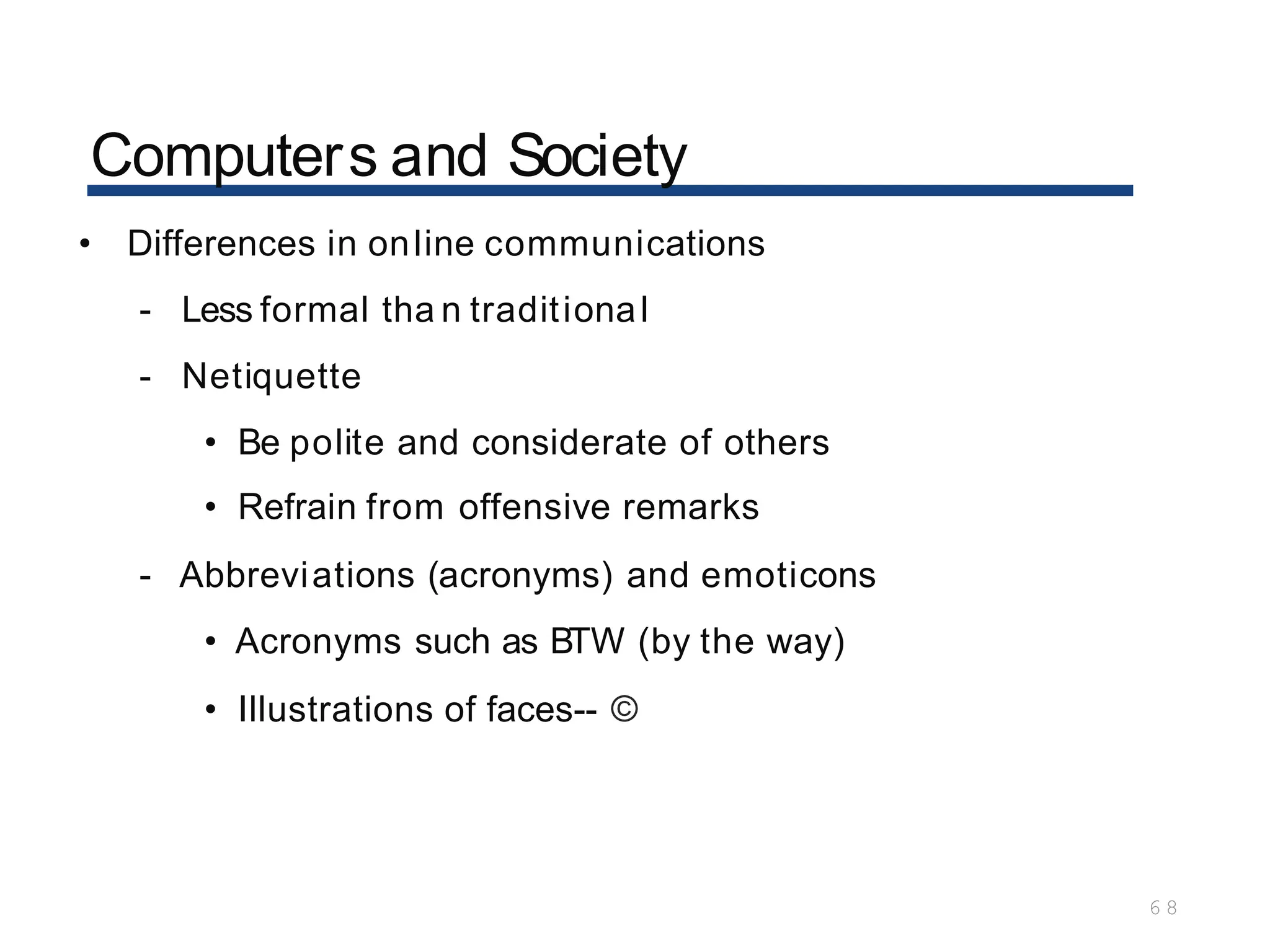 Computers and Society
6 8
• Differences in online communications
- Less formal tha n traditional
- Netiquette
• Be polite and considerate of others
• Refrain from offensive remarks
- Abbreviations (acronyms) and emoticons
• Acronyms such as BTW (by the way)
• Illustrations of faces-- ©
 