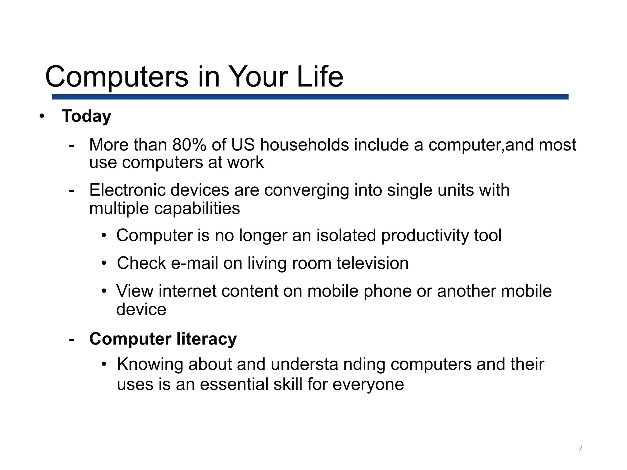 7
• Today
- More than 80% of US households include a computer,and most
use computers at work
- Electronic devices are converging into single units with
multiple capabilities
• Computer is no longer an isolated productivity tool
• Check e-mail on living room television
• View internet content on mobile phone or another mobile
device
- Computer literacy
• Knowing about and understa nding computers and their
uses is an essential skill for everyone
Computers in Your Life
 