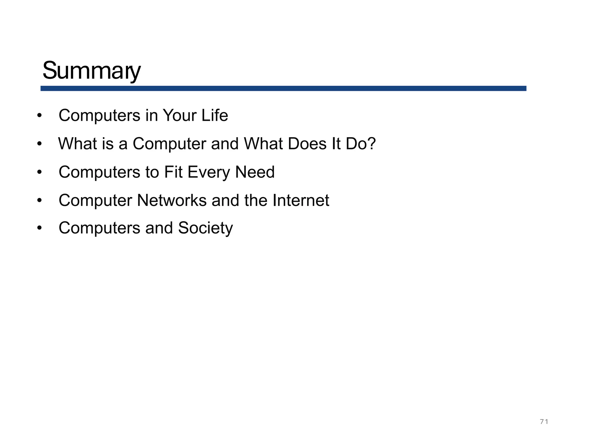 Summary
71
• Computers in Your Life
• What is a Computer and What Does It Do?
• Computers to Fit Every Need
• Computer Networks and the Internet
• Computers and Society
 