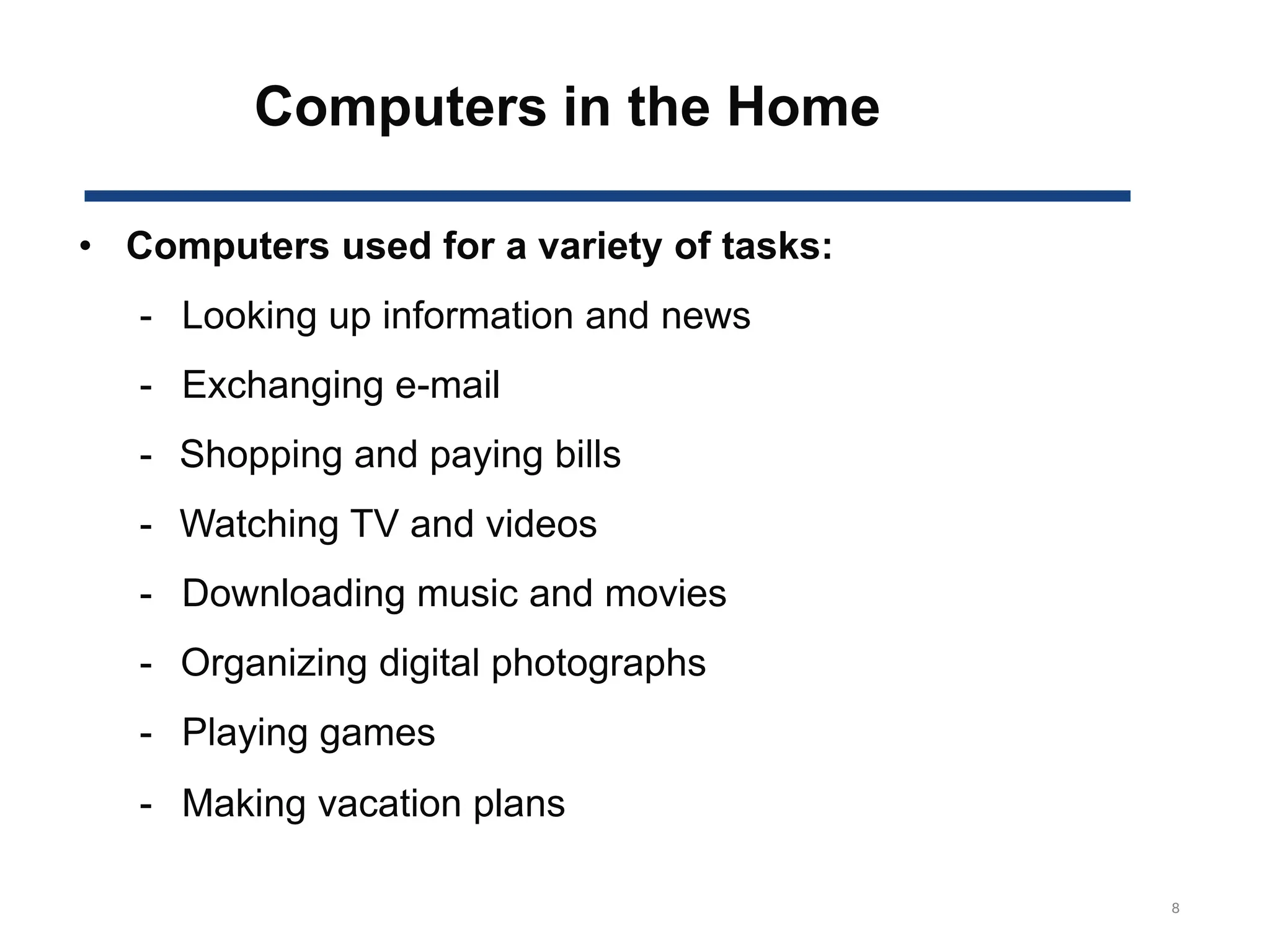 Computers in the Home
8
• Computers used for a variety of tasks:
- Looking up information and news
- Exchanging e-mail
- Shopping and paying bills
- Watching TV and videos
- Downloading music and movies
- Organizing digital photographs
- Playing games
- Making vacation plans
 
