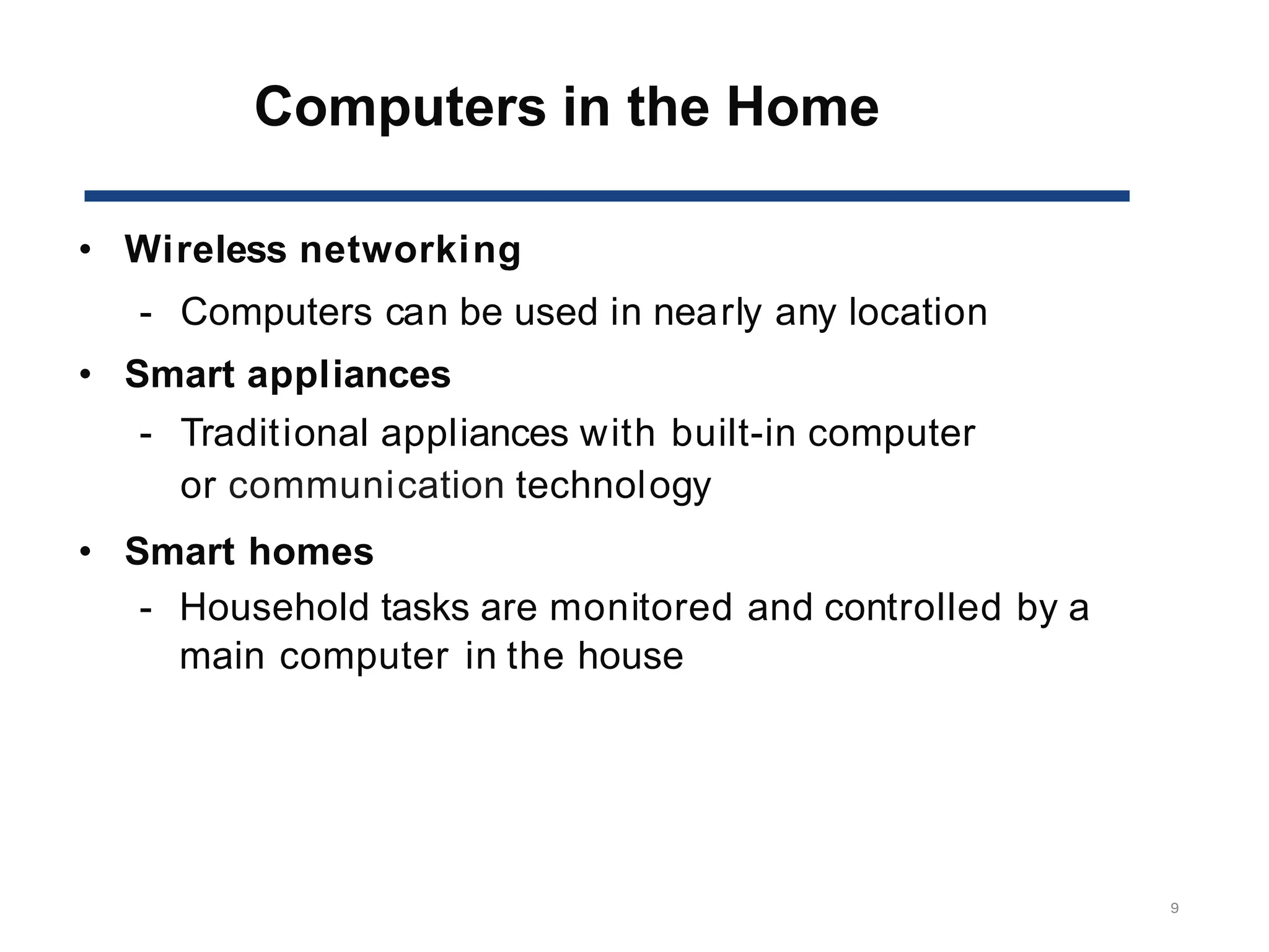 Computers in the Home
9
• Wireless networking
- Computers can be used in nearly any location
• Smart appliances
- Traditional appliances with built-in computer
or communication technology
• Smart homes
- Household tasks are monitored and controlled by a
main computer in the house
 