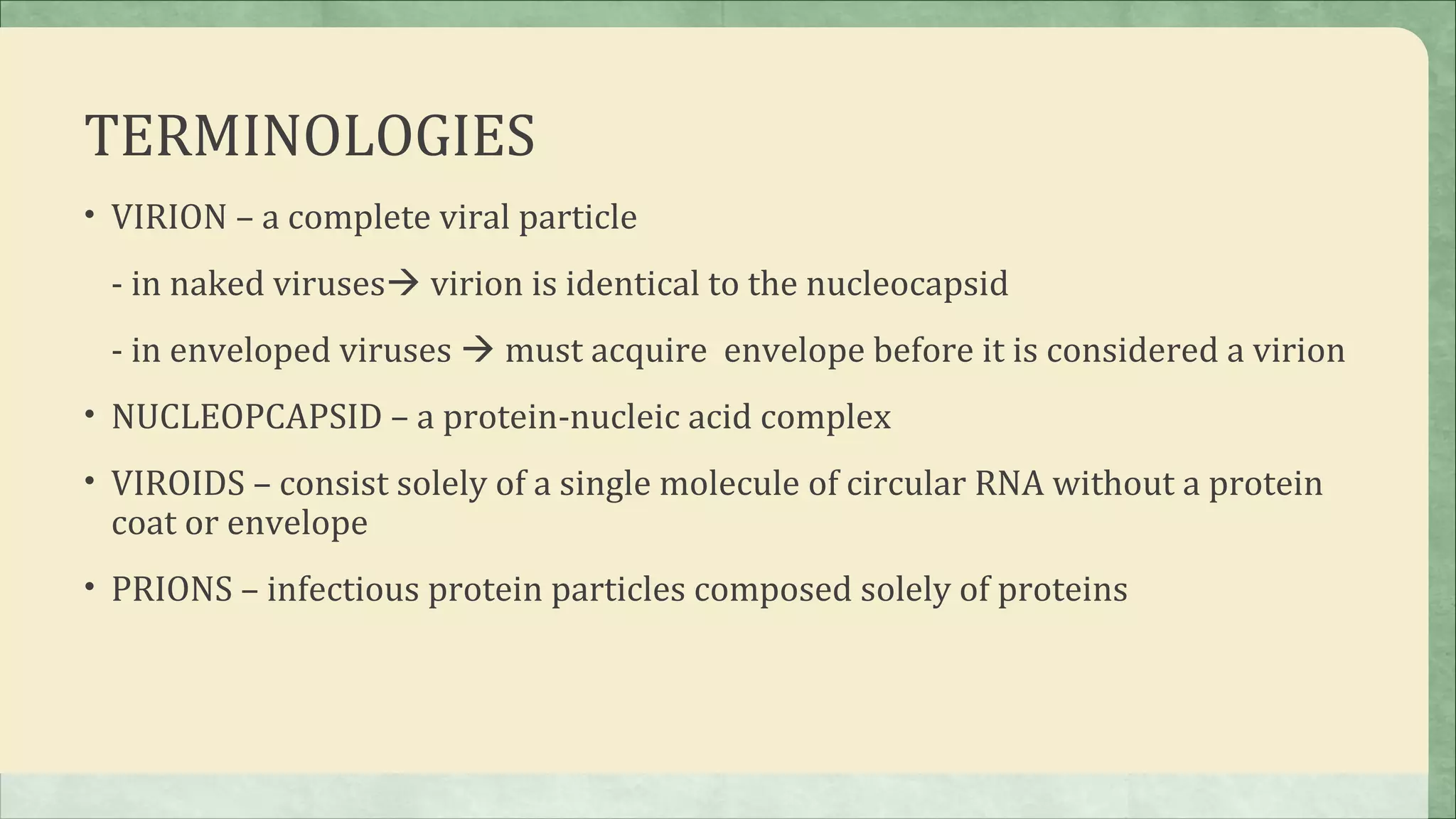 TERMINOLOGIES
• VIRION – a complete viral particle

 - in naked viruses virion is identical to the nucleocapsid
 - in enveloped viruses  must acquire envelope before it is considered a virion
• NUCLEOPCAPSID – a protein-nucleic acid complex

• VIROIDS – consist solely of a single molecule of circular RNA without a protein
 coat or envelope
• PRIONS – infectious protein particles composed solely of proteins
 