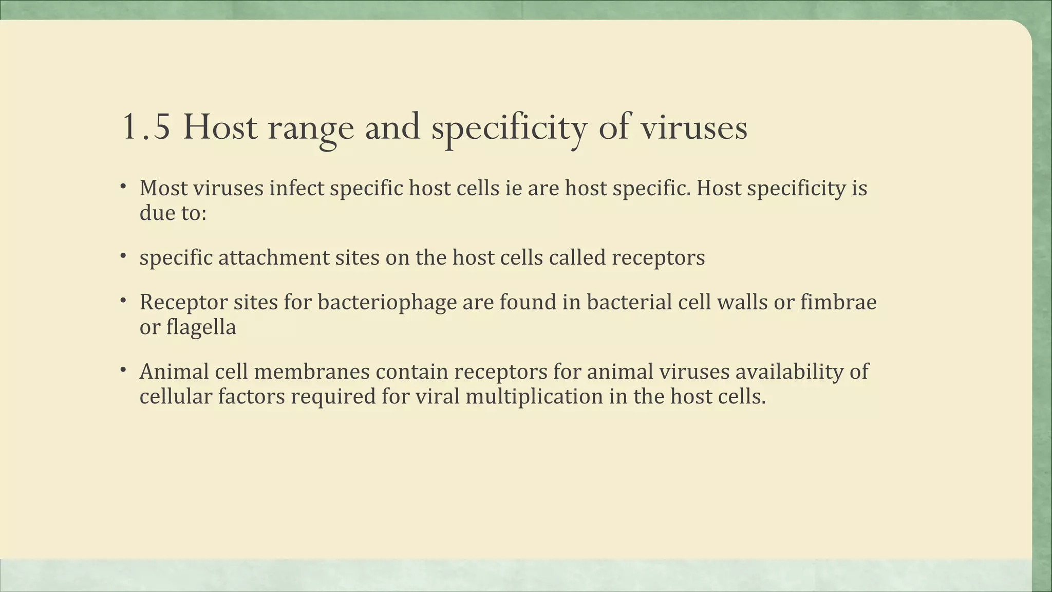 1.5 Host range and specificity of viruses
• Most viruses infect specific host cells ie are host specific. Host specificity is
  due to:
• specific attachment sites on the host cells called receptors

• Receptor sites for bacteriophage are found in bacterial cell walls or fimbrae
  or flagella
• Animal cell membranes contain receptors for animal viruses availability of
  cellular factors required for viral multiplication in the host cells.
 