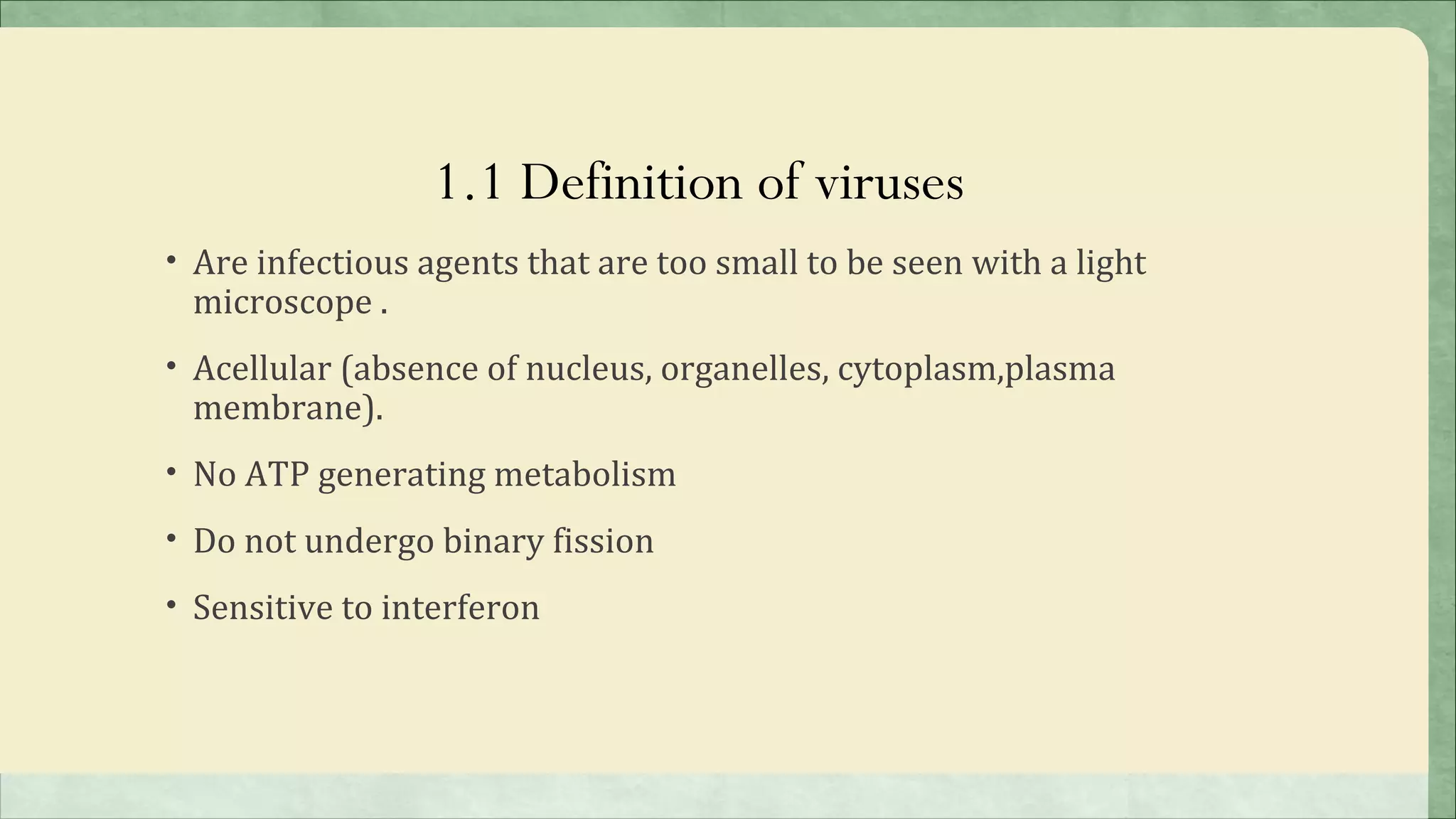 1.1 Definition of viruses
• Are infectious agents that are too small to be seen with a light
 microscope .
• Acellular (absence of nucleus, organelles, cytoplasm,plasma
 membrane).
• No ATP generating metabolism

• Do not undergo binary fission

• Sensitive to interferon
 